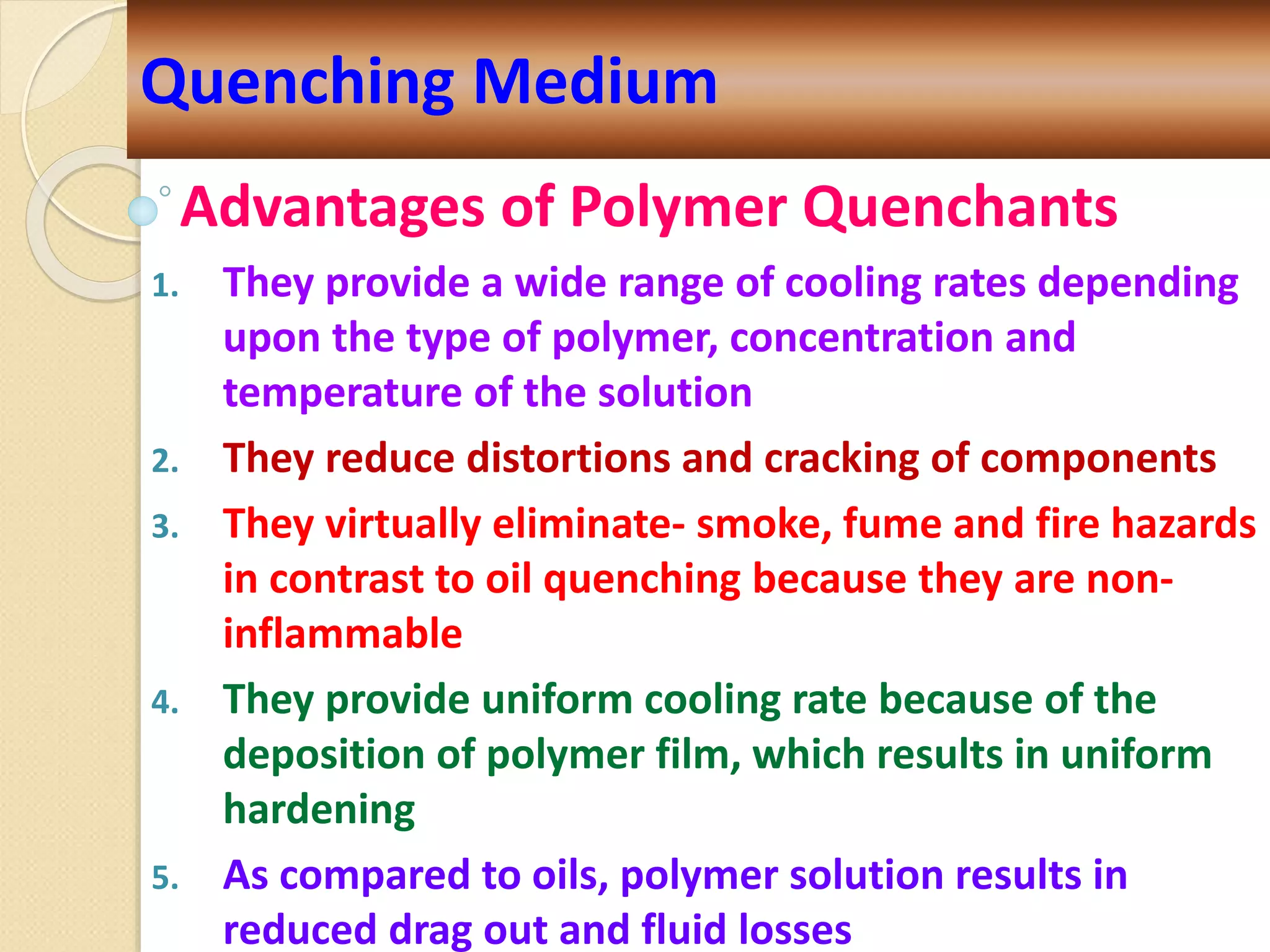 Advantages of Polymer Quenchants
1. They provide a wide range of cooling rates depending
upon the type of polymer, concentration and
temperature of the solution
2. They reduce distortions and cracking of components
3. They virtually eliminate- smoke, fume and fire hazards
in contrast to oil quenching because they are non-
inflammable
4. They provide uniform cooling rate because of the
deposition of polymer film, which results in uniform
hardening
5. As compared to oils, polymer solution results in
reduced drag out and fluid losses
Quenching Medium
 