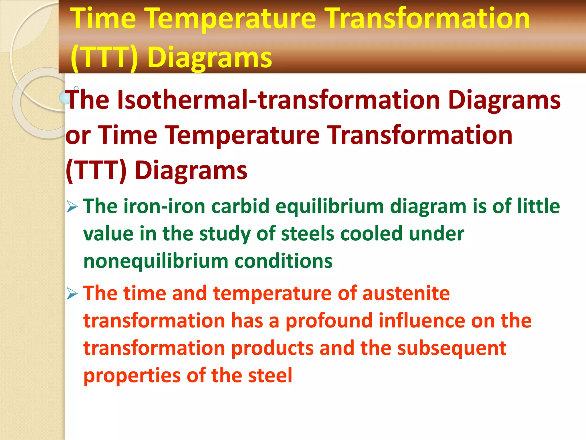 The Isothermal-transformation Diagrams
or Time Temperature Transformation
(TTT) Diagrams
 The iron-iron carbid equilibrium diagram is of little
value in the study of steels cooled under
nonequilibrium conditions
 The time and temperature of austenite
transformation has a profound influence on the
transformation products and the subsequent
properties of the steel
Time Temperature Transformation
(TTT) Diagrams
 