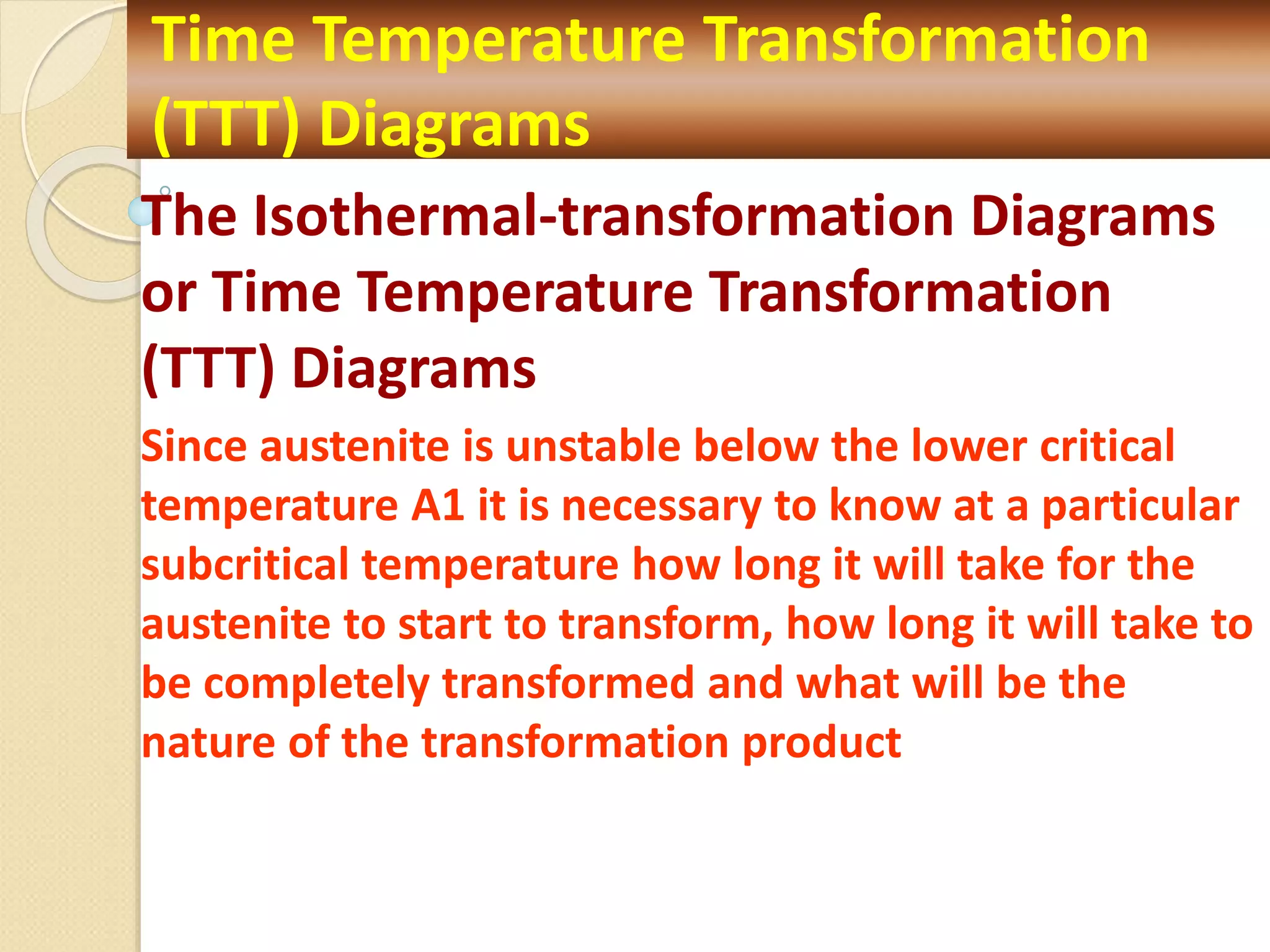 The Isothermal-transformation Diagrams
or Time Temperature Transformation
(TTT) Diagrams
Since austenite is unstable below the lower critical
temperature A1 it is necessary to know at a particular
subcritical temperature how long it will take for the
austenite to start to transform, how long it will take to
be completely transformed and what will be the
nature of the transformation product
Time Temperature Transformation
(TTT) Diagrams
 