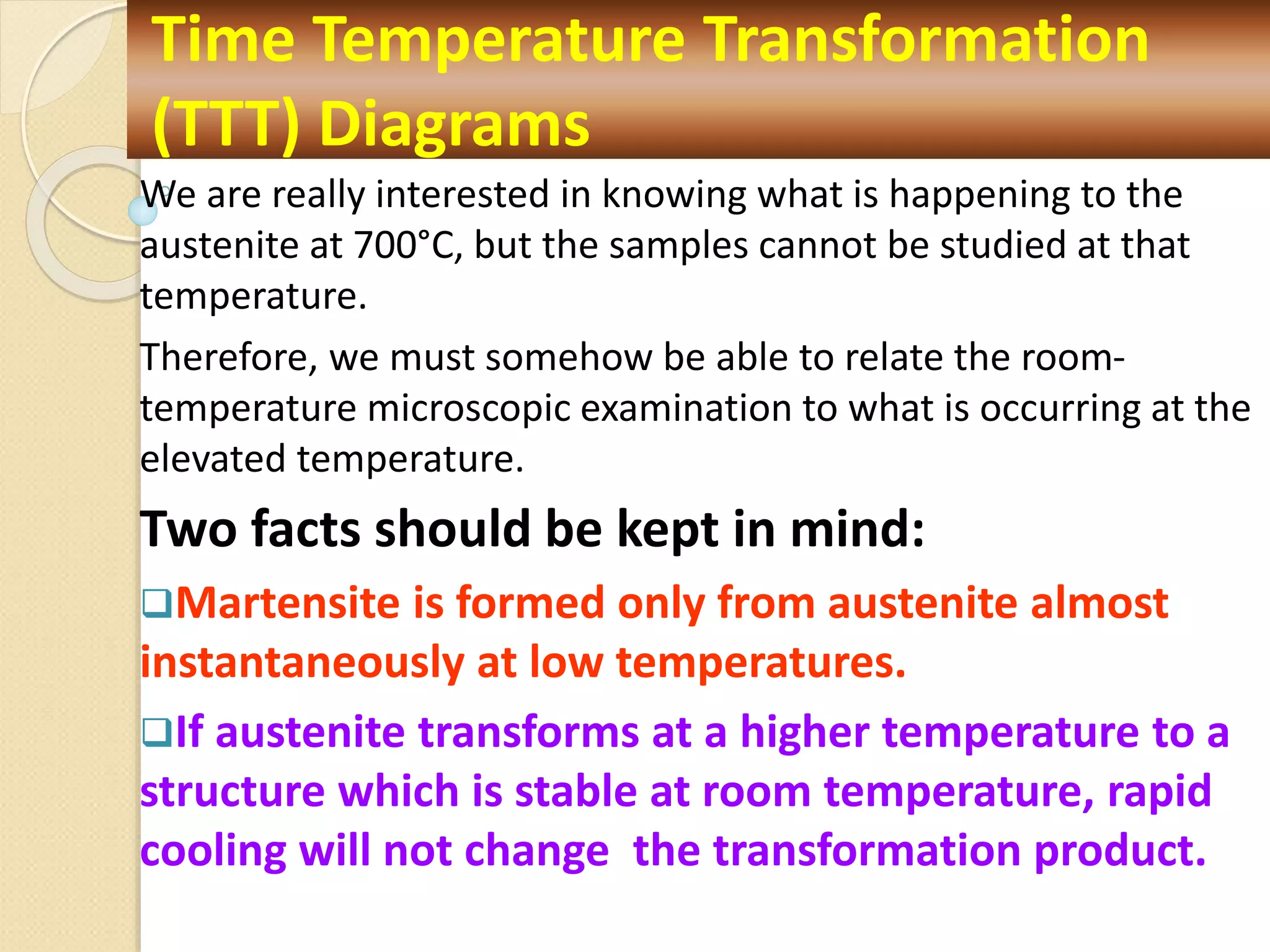 We are really interested in knowing what is happening to the
austenite at 700°C, but the samples cannot be studied at that
temperature.
Therefore, we must somehow be able to relate the room-
temperature microscopic examination to what is occurring at the
elevated temperature.
Two facts should be kept in mind:
Martensite is formed only from austenite almost
instantaneously at low temperatures.
If austenite transforms at a higher temperature to a
structure which is stable at room temperature, rapid
cooling will not change the transformation product.
Time Temperature Transformation
(TTT) Diagrams
 