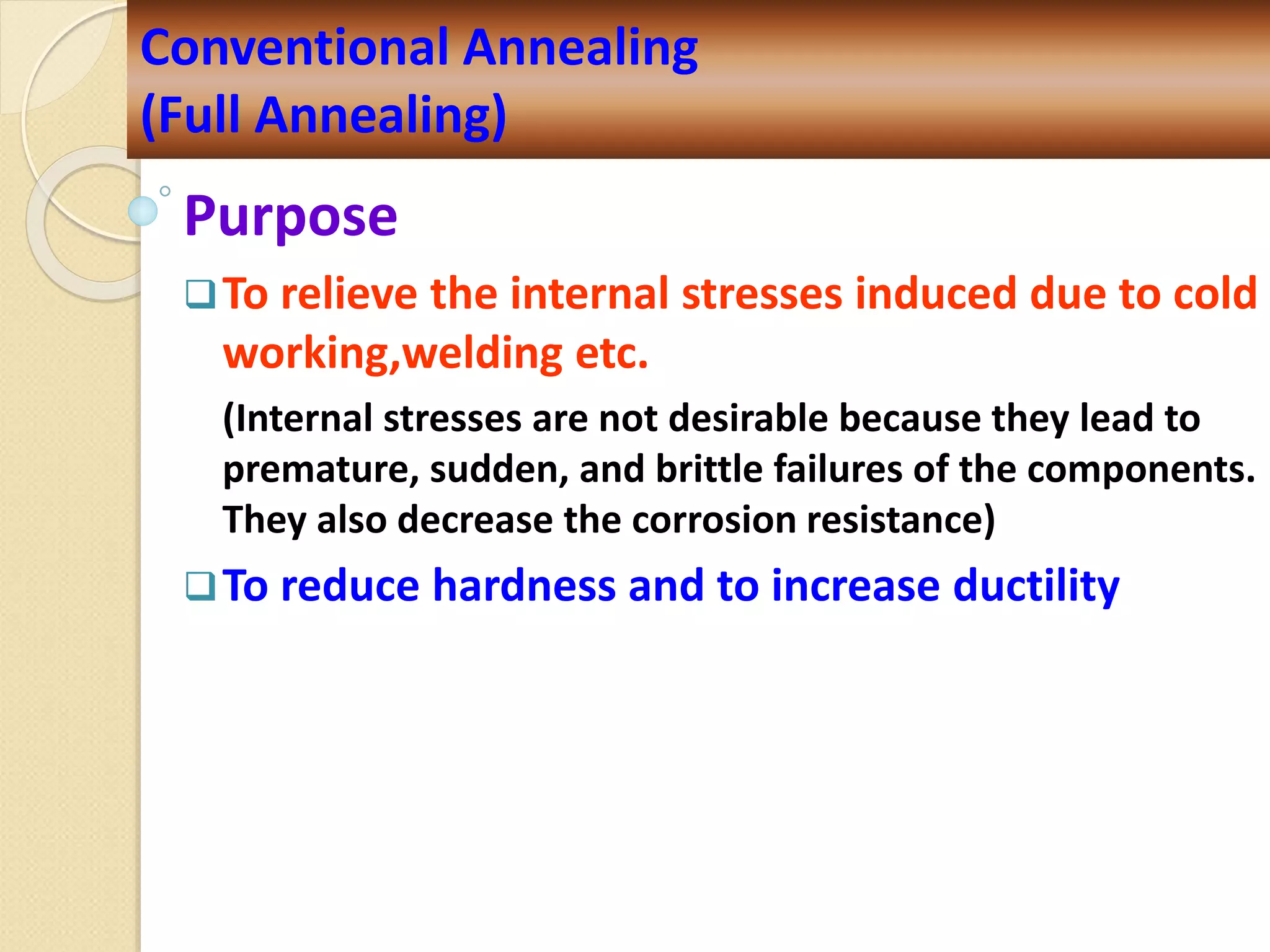 Purpose
To relieve the internal stresses induced due to cold
working,welding etc.
(Internal stresses are not desirable because they lead to
premature, sudden, and brittle failures of the components.
They also decrease the corrosion resistance)
To reduce hardness and to increase ductility
Conventional Annealing
(Full Annealing)
 