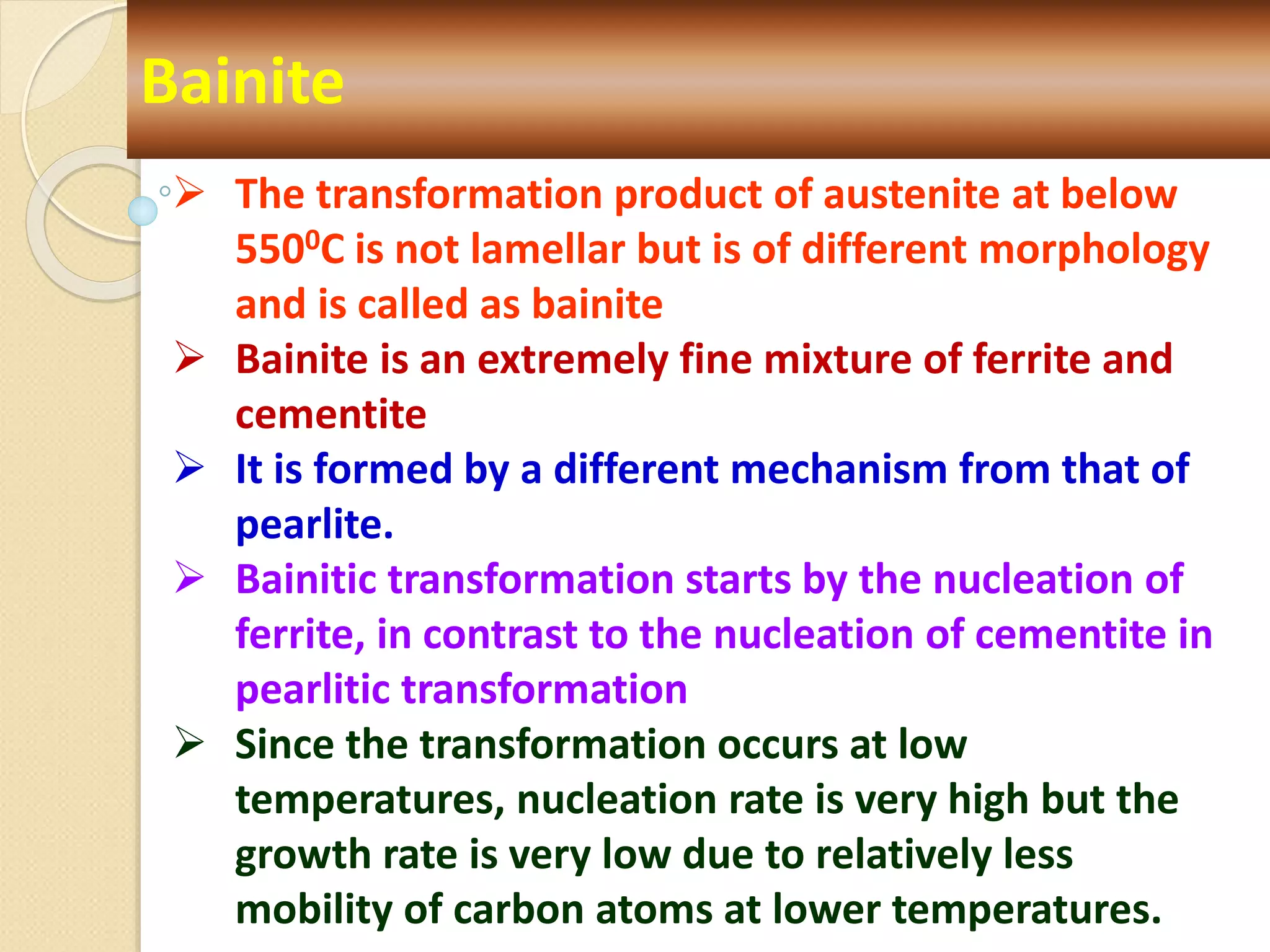 Bainite
 The transformation product of austenite at below
5500C is not lamellar but is of different morphology
and is called as bainite
 Bainite is an extremely fine mixture of ferrite and
cementite
 It is formed by a different mechanism from that of
pearlite.
 Bainitic transformation starts by the nucleation of
ferrite, in contrast to the nucleation of cementite in
pearlitic transformation
 Since the transformation occurs at low
temperatures, nucleation rate is very high but the
growth rate is very low due to relatively less
mobility of carbon atoms at lower temperatures.
 