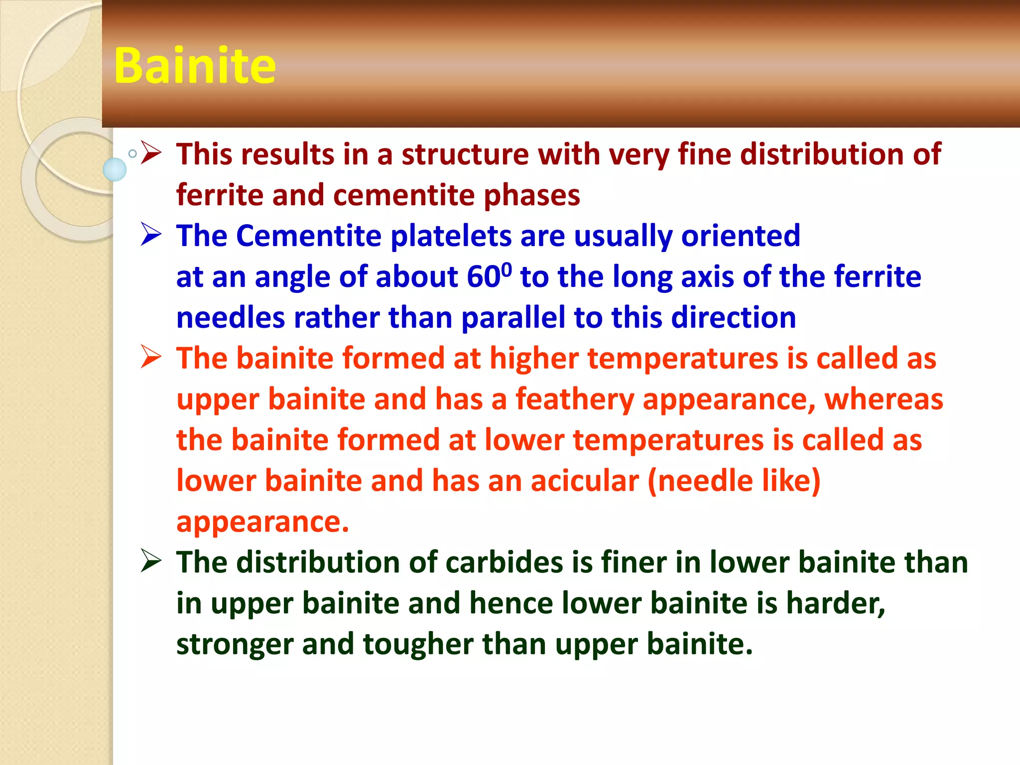 Bainite
 This results in a structure with very fine distribution of
ferrite and cementite phases
 The Cementite platelets are usually oriented
at an angle of about 600 to the long axis of the ferrite
needles rather than parallel to this direction
 The bainite formed at higher temperatures is called as
upper bainite and has a feathery appearance, whereas
the bainite formed at lower temperatures is called as
lower bainite and has an acicular (needle like)
appearance.
 The distribution of carbides is finer in lower bainite than
in upper bainite and hence lower bainite is harder,
stronger and tougher than upper bainite.
 