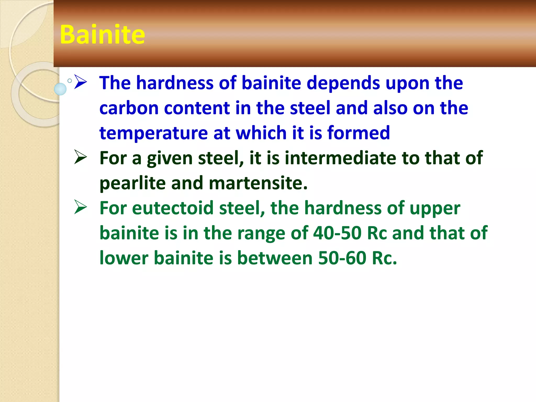 Bainite
 The hardness of bainite depends upon the
carbon content in the steel and also on the
temperature at which it is formed
 For a given steel, it is intermediate to that of
pearlite and martensite.
 For eutectoid steel, the hardness of upper
bainite is in the range of 40-50 Rc and that of
lower bainite is between 50-60 Rc.
 