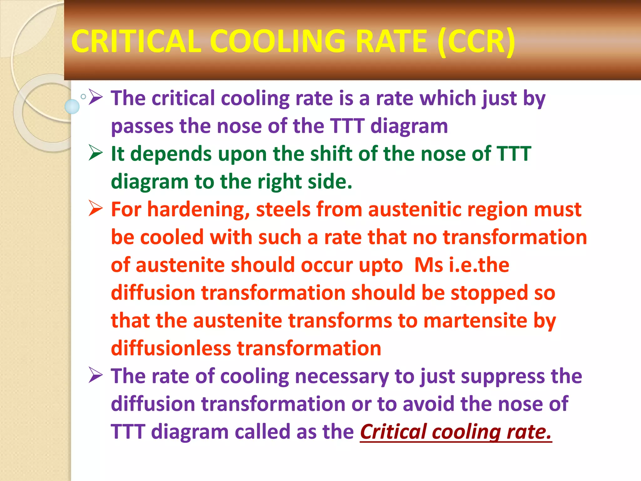 CRITICAL COOLING RATE (CCR)
 The critical cooling rate is a rate which just by
passes the nose of the TTT diagram
 It depends upon the shift of the nose of TTT
diagram to the right side.
 For hardening, steels from austenitic region must
be cooled with such a rate that no transformation
of austenite should occur upto Ms i.e.the
diffusion transformation should be stopped so
that the austenite transforms to martensite by
diffusionless transformation
 The rate of cooling necessary to just suppress the
diffusion transformation or to avoid the nose of
TTT diagram called as the Critical cooling rate.
 