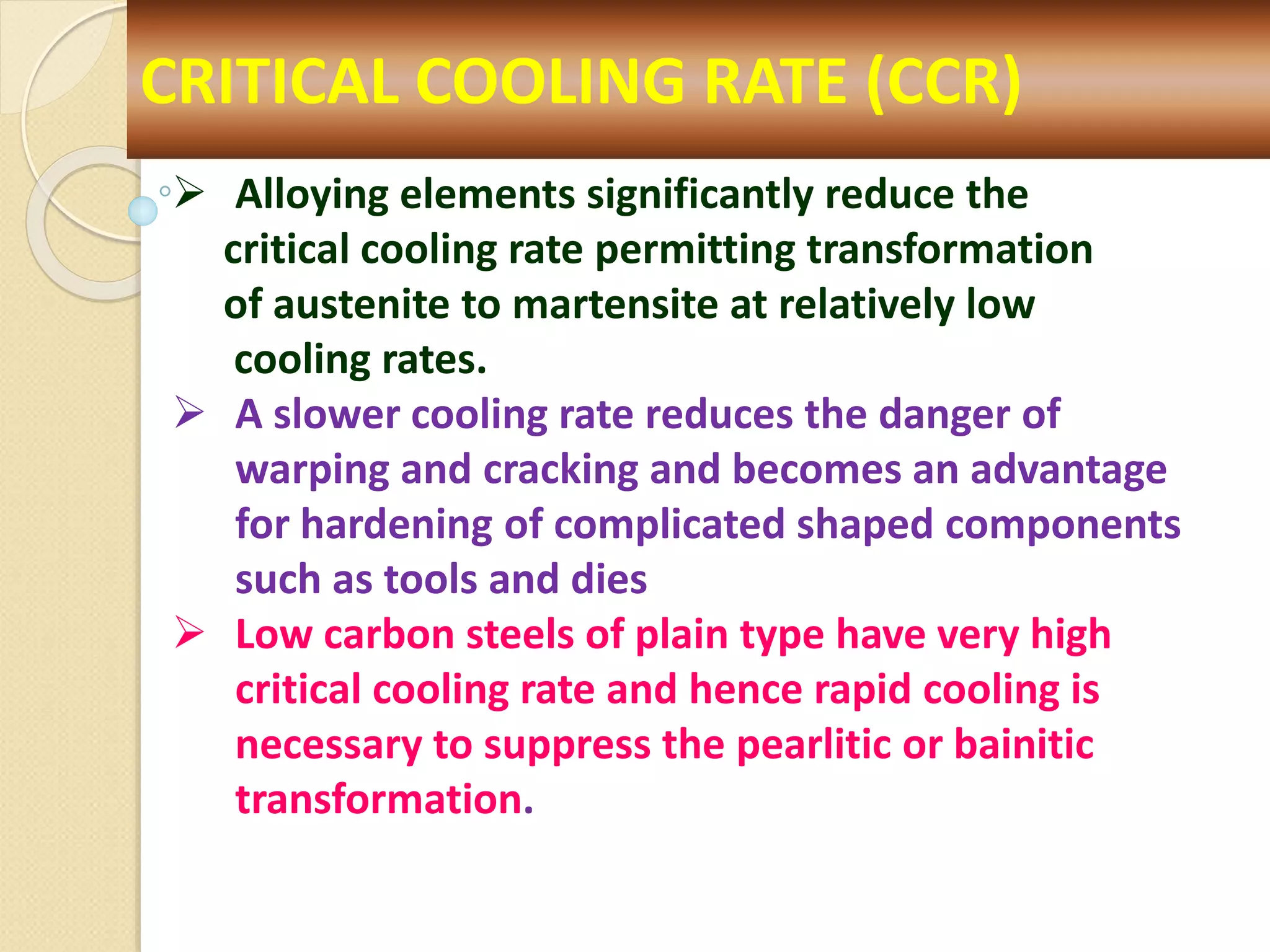 CRITICAL COOLING RATE (CCR)
 Alloying elements significantly reduce the
critical cooling rate permitting transformation
of austenite to martensite at relatively low
cooling rates.
 A slower cooling rate reduces the danger of
warping and cracking and becomes an advantage
for hardening of complicated shaped components
such as tools and dies
 Low carbon steels of plain type have very high
critical cooling rate and hence rapid cooling is
necessary to suppress the pearlitic or bainitic
transformation.
 