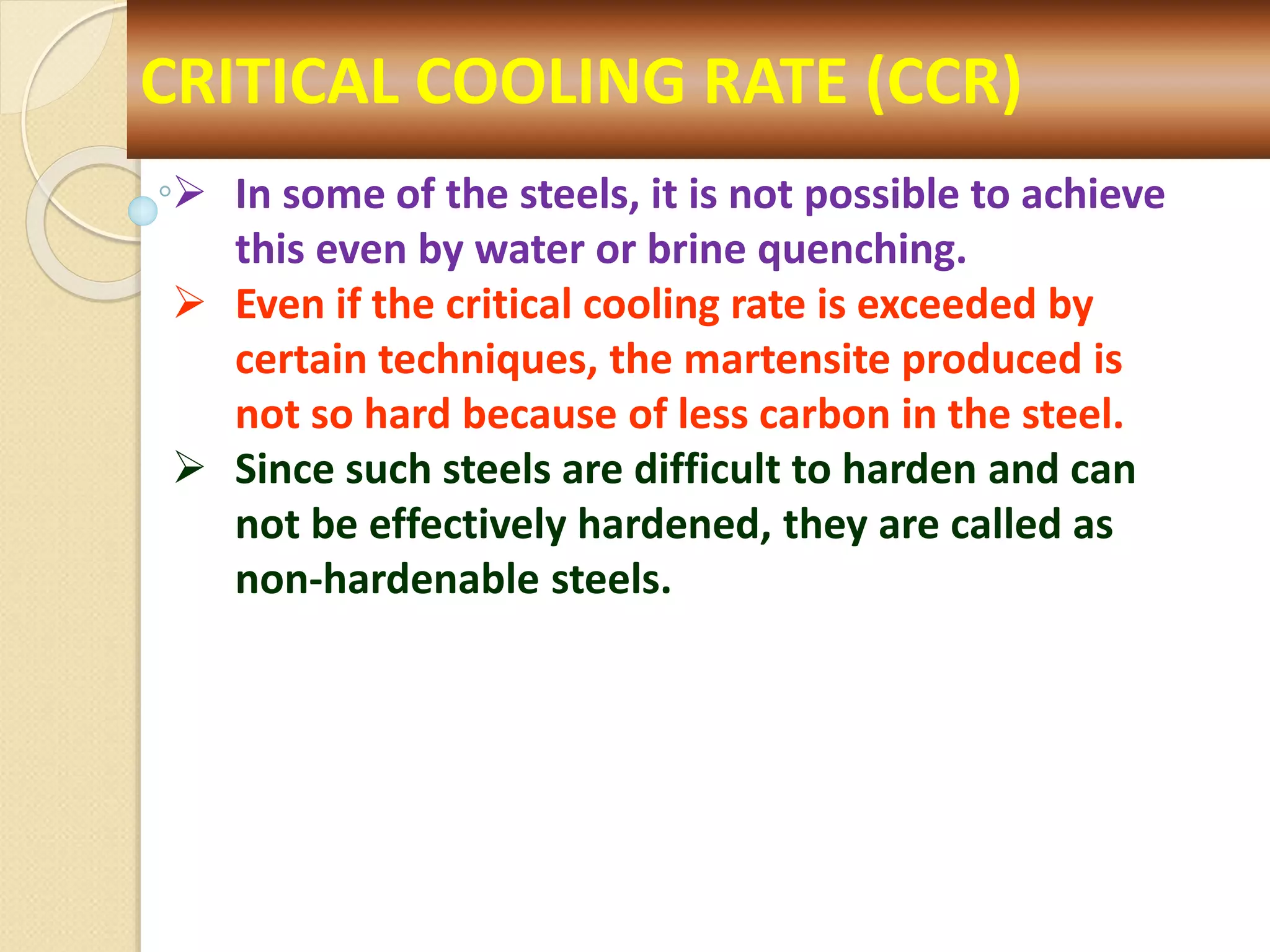 CRITICAL COOLING RATE (CCR)
 In some of the steels, it is not possible to achieve
this even by water or brine quenching.
 Even if the critical cooling rate is exceeded by
certain techniques, the martensite produced is
not so hard because of less carbon in the steel.
 Since such steels are difficult to harden and can
not be effectively hardened, they are called as
non-hardenable steels.
 