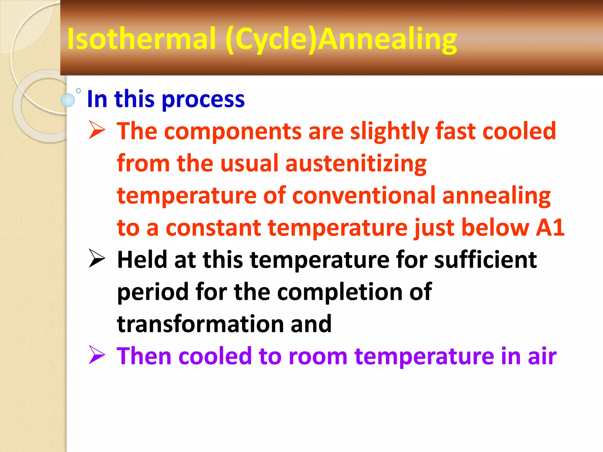 Isothermal (Cycle)Annealing
In this process
 The components are slightly fast cooled
from the usual austenitizing
temperature of conventional annealing
to a constant temperature just below A1
 Held at this temperature for sufficient
period for the completion of
transformation and
 Then cooled to room temperature in air
 