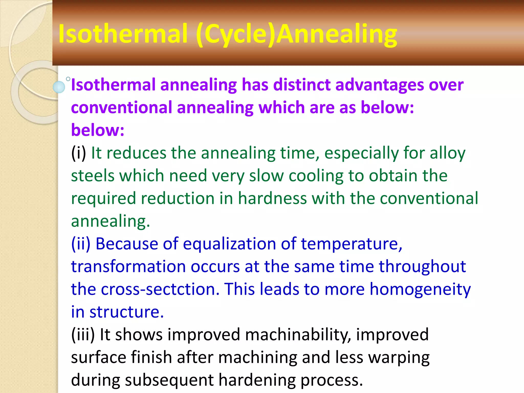 Isothermal (Cycle)Annealing
Isothermal annealing has distinct advantages over
conventional annealing which are as below:
below:
(i) It reduces the annealing time, especially for alloy
steels which need very slow cooling to obtain the
required reduction in hardness with the conventional
annealing.
(ii) Because of equalization of temperature,
transformation occurs at the same time throughout
the cross-sectction. This leads to more homogeneity
in structure.
(iii) It shows improved machinability, improved
surface finish after machining and less warping
during subsequent hardening process.
 