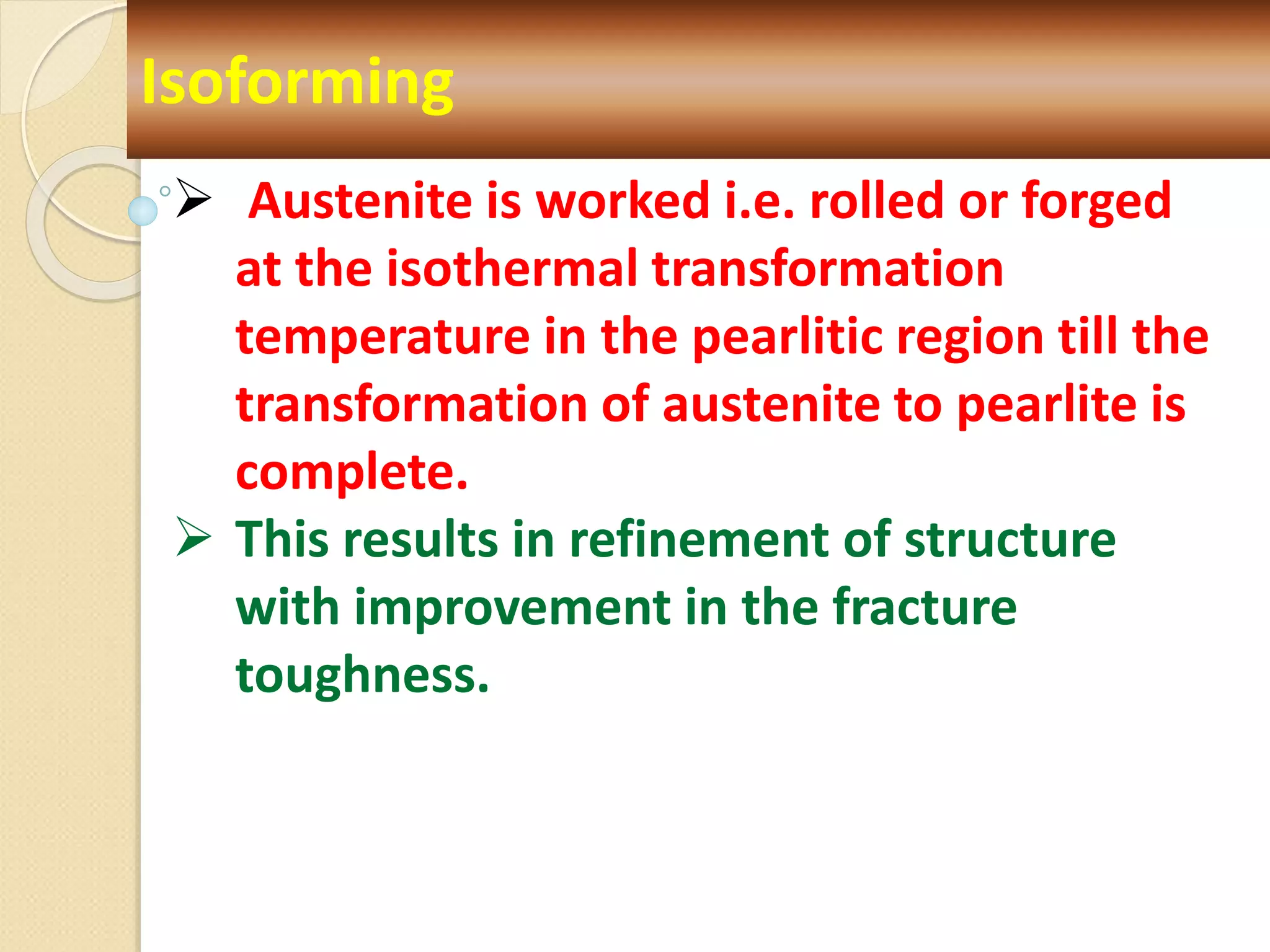 Isoforming
 Austenite is worked i.e. rolled or forged
at the isothermal transformation
temperature in the pearlitic region till the
transformation of austenite to pearlite is
complete.
 This results in refinement of structure
with improvement in the fracture
toughness.
 