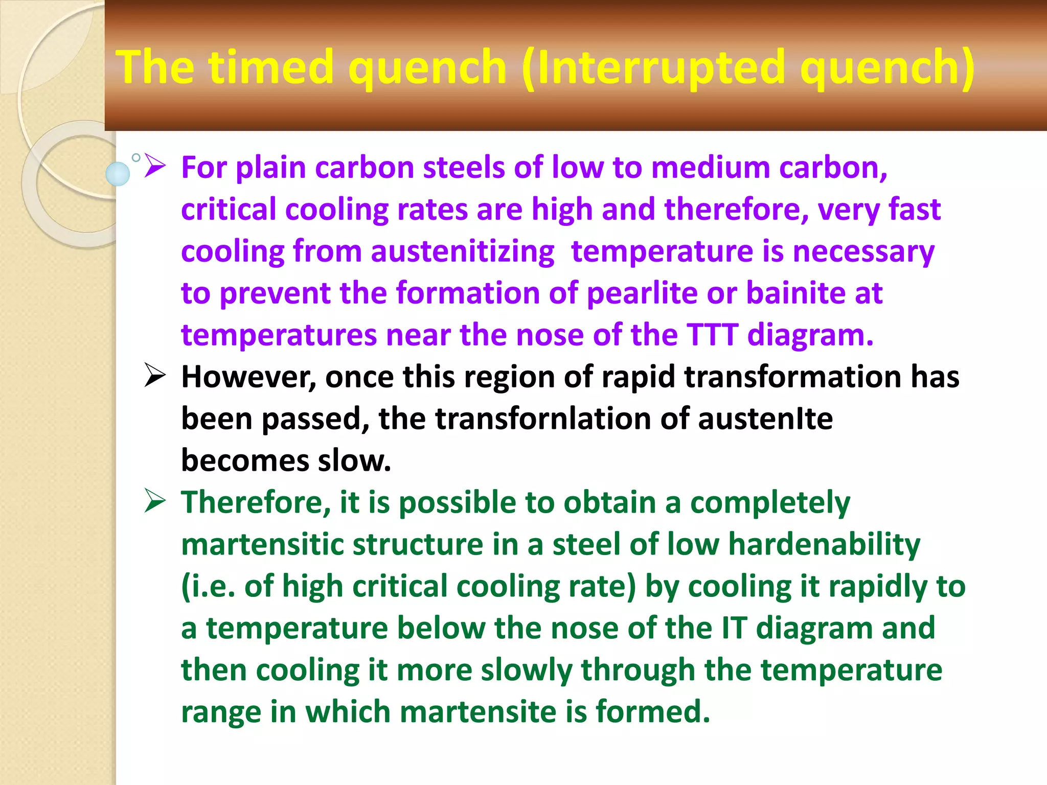 The timed quench (Interrupted quench)
 For plain carbon steels of low to medium carbon,
critical cooling rates are high and therefore, very fast
cooling from austenitizing temperature is necessary
to prevent the formation of pearlite or bainite at
temperatures near the nose of the TTT diagram.
 However, once this region of rapid transformation has
been passed, the transfornlation of austenIte
becomes slow.
 Therefore, it is possible to obtain a completely
martensitic structure in a steel of low hardenability
(i.e. of high critical cooling rate) by cooling it rapidly to
a temperature below the nose of the IT diagram and
then cooling it more slowly through the temperature
range in which martensite is formed.
 