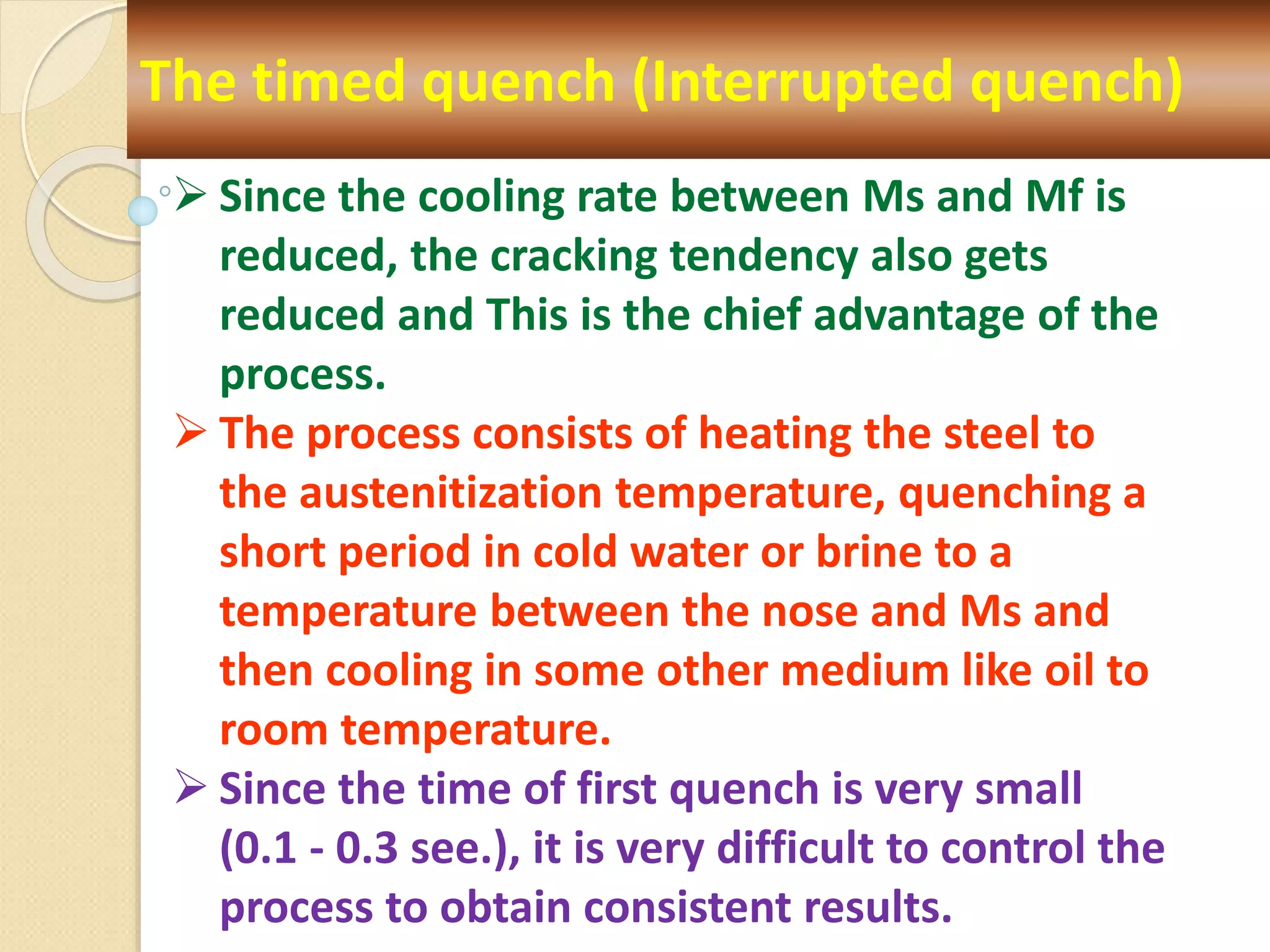 The timed quench (Interrupted quench)
 Since the cooling rate between Ms and Mf is
reduced, the cracking tendency also gets
reduced and This is the chief advantage of the
process.
 The process consists of heating the steel to
the austenitization temperature, quenching a
short period in cold water or brine to a
temperature between the nose and Ms and
then cooling in some other medium like oil to
room temperature.
 Since the time of first quench is very small
(0.1 - 0.3 see.), it is very difficult to control the
process to obtain consistent results.
 