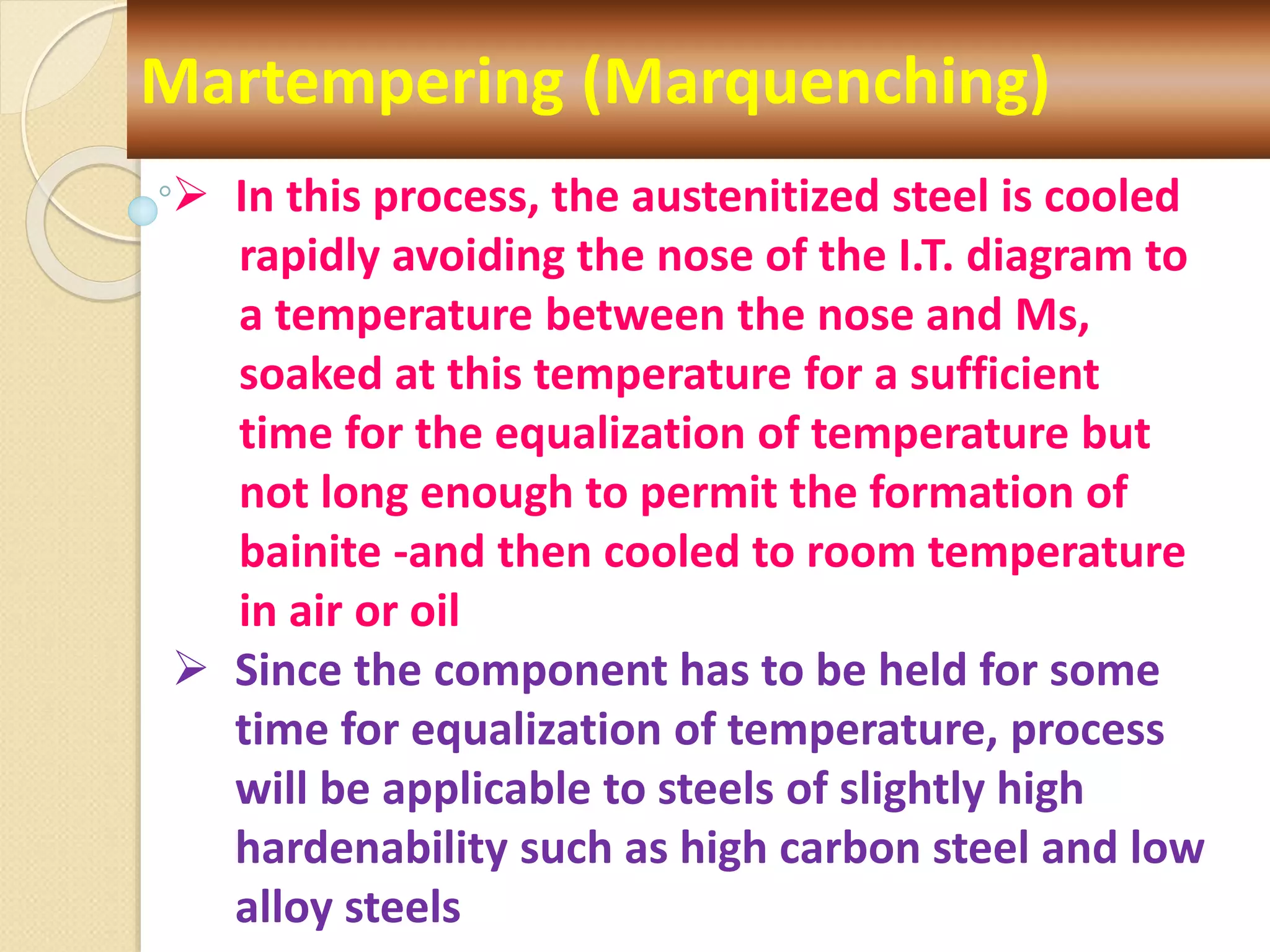 Martempering (Marquenching)
 In this process, the austenitized steel is cooled
rapidly avoiding the nose of the I.T. diagram to
a temperature between the nose and Ms,
soaked at this temperature for a sufficient
time for the equalization of temperature but
not long enough to permit the formation of
bainite -and then cooled to room temperature
in air or oil
 Since the component has to be held for some
time for equalization of temperature, process
will be applicable to steels of slightly high
hardenability such as high carbon steel and low
alloy steels
 