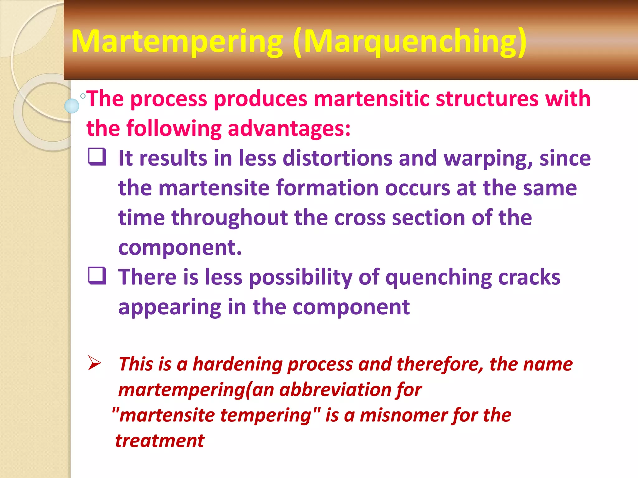 Martempering (Marquenching)
The process produces martensitic structures with
the following advantages:
 It results in less distortions and warping, since
the martensite formation occurs at the same
time throughout the cross section of the
component.
 There is less possibility of quenching cracks
appearing in the component
 This is a hardening process and therefore, the name
martempering(an abbreviation for
"martensite tempering" is a misnomer for the
treatment
 