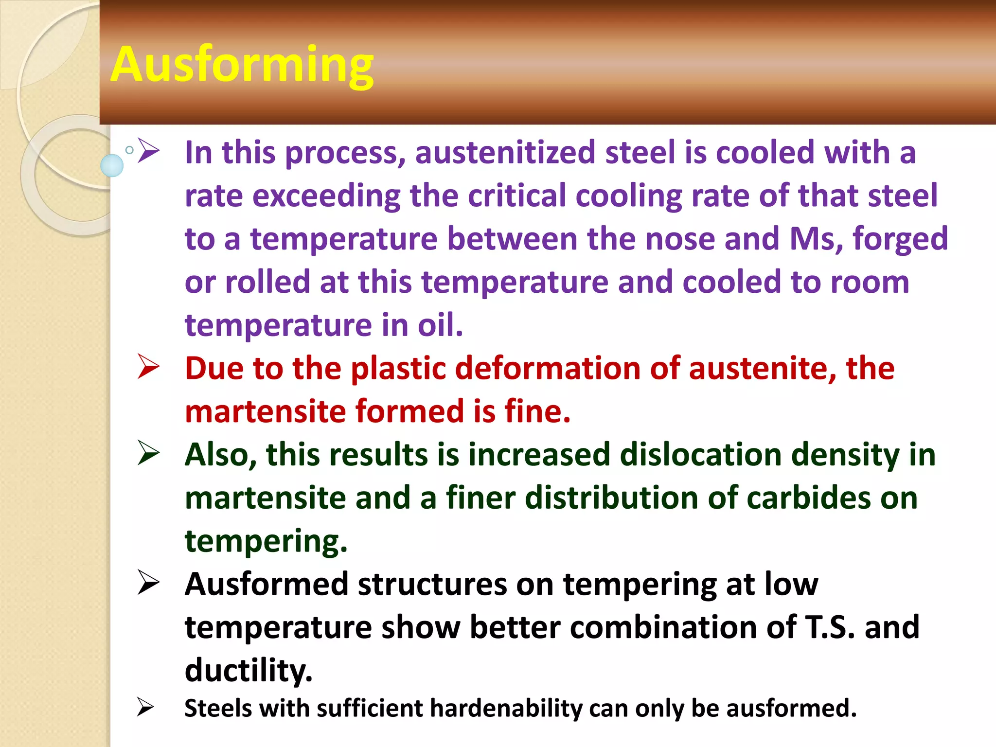 Ausforming
 In this process, austenitized steel is cooled with a
rate exceeding the critical cooling rate of that steel
to a temperature between the nose and Ms, forged
or rolled at this temperature and cooled to room
temperature in oil.
 Due to the plastic deformation of austenite, the
martensite formed is fine.
 Also, this results is increased dislocation density in
martensite and a finer distribution of carbides on
tempering.
 Ausformed structures on tempering at low
temperature show better combination of T.S. and
ductility.
 Steels with sufficient hardenability can only be ausformed.
 
