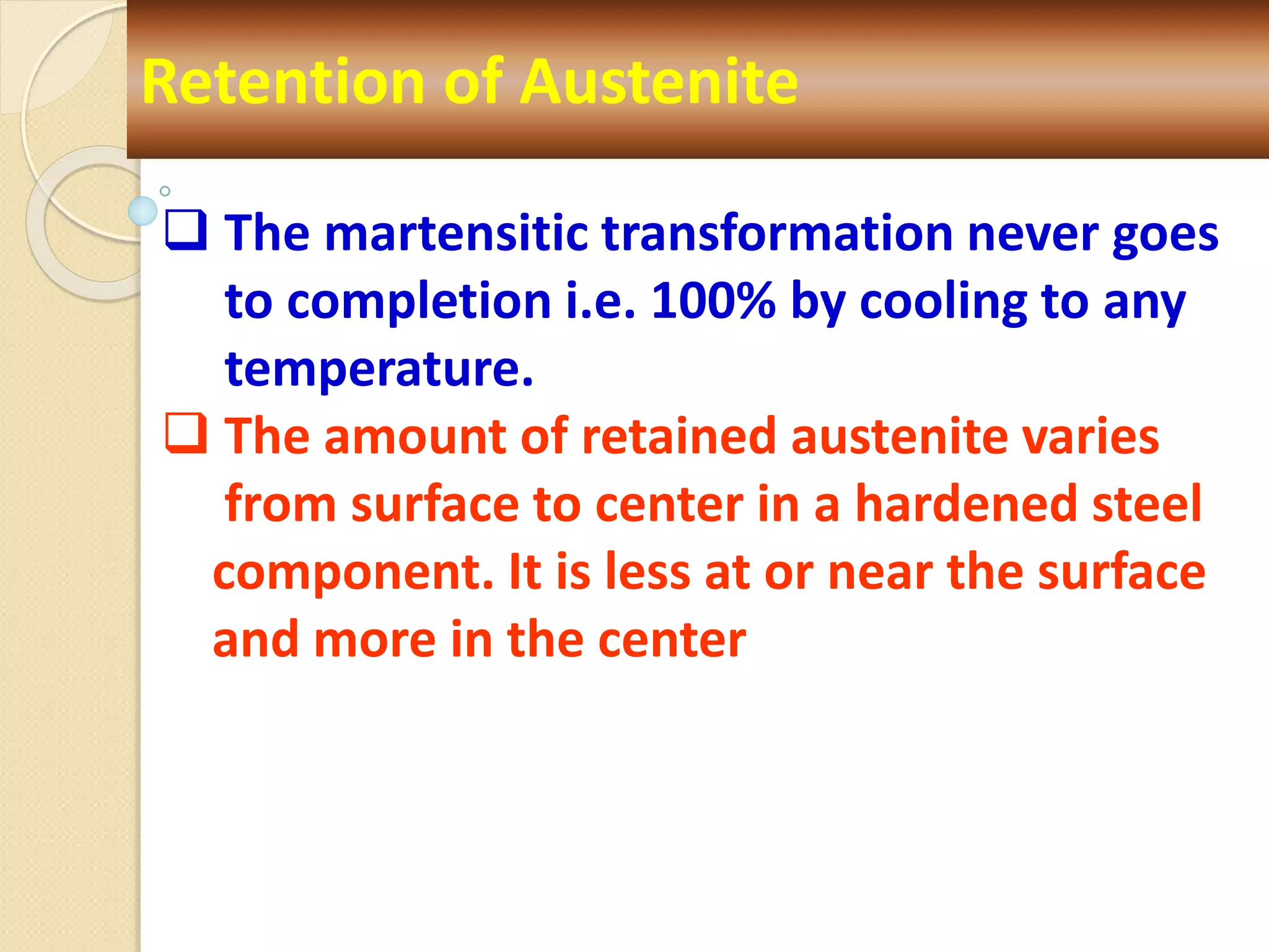 Retention of Austenite
 The martensitic transformation never goes
to completion i.e. 100% by cooling to any
temperature.
 The amount of retained austenite varies
from surface to center in a hardened steel
component. It is less at or near the surface
and more in the center
 