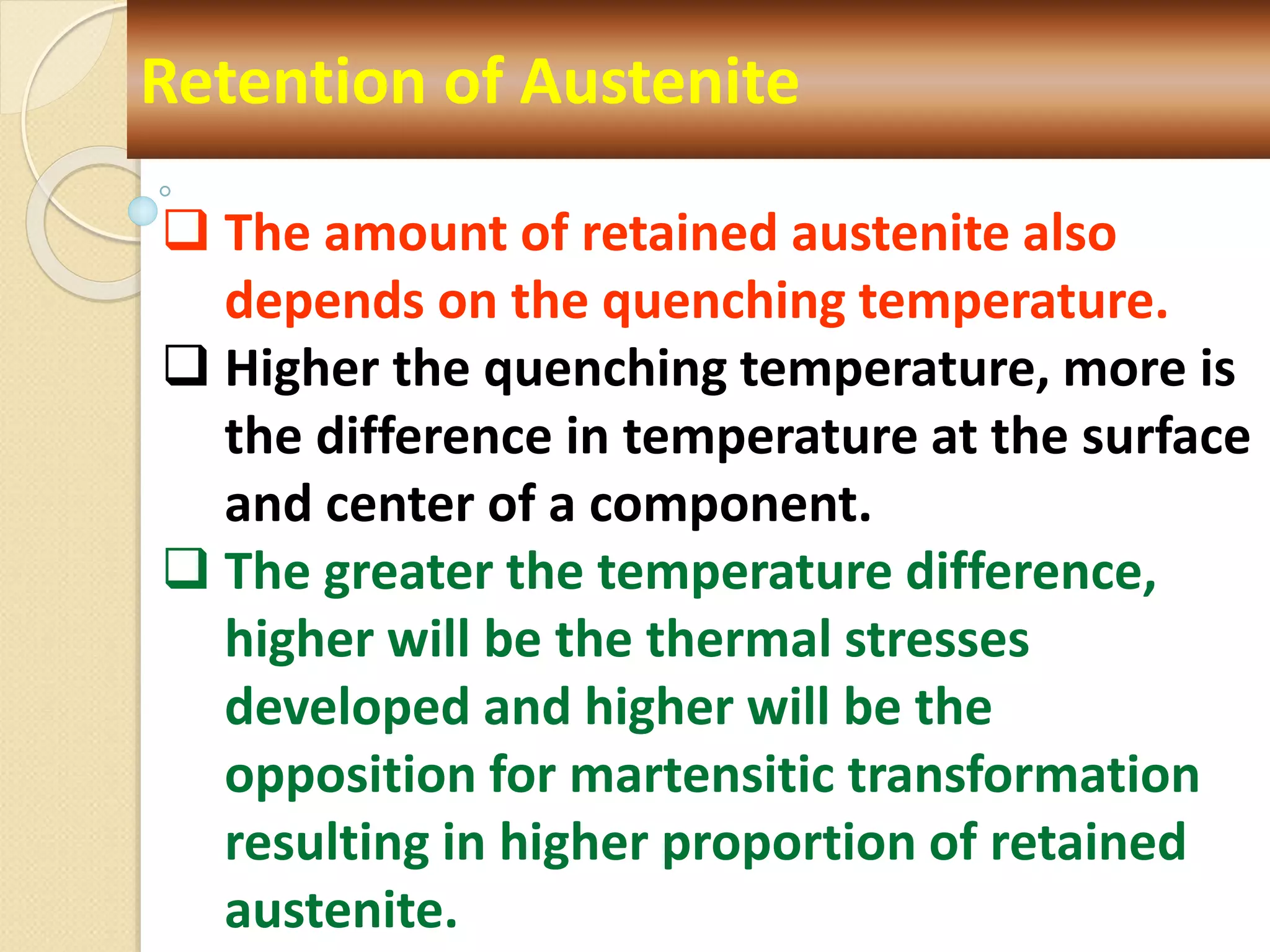 Retention of Austenite
 The amount of retained austenite also
depends on the quenching temperature.
 Higher the quenching temperature, more is
the difference in temperature at the surface
and center of a component.
 The greater the temperature difference,
higher will be the thermal stresses
developed and higher will be the
opposition for martensitic transformation
resulting in higher proportion of retained
austenite.
 