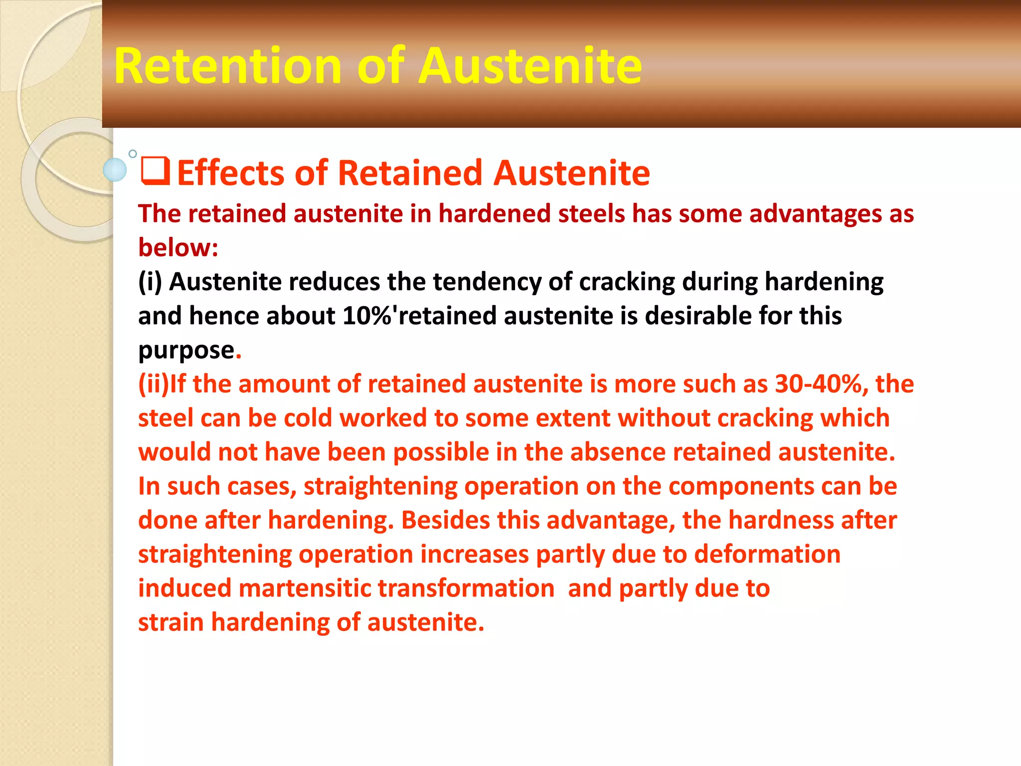 Retention of Austenite
Effects of Retained Austenite
The retained austenite in hardened steels has some advantages as
below:
(i) Austenite reduces the tendency of cracking during hardening
and hence about 10%'retained austenite is desirable for this
purpose.
(ii)If the amount of retained austenite is more such as 30-40%, the
steel can be cold worked to some extent without cracking which
would not have been possible in the absence retained austenite.
In such cases, straightening operation on the components can be
done after hardening. Besides this advantage, the hardness after
straightening operation increases partly due to deformation
induced martensitic transformation and partly due to
strain hardening of austenite.
 