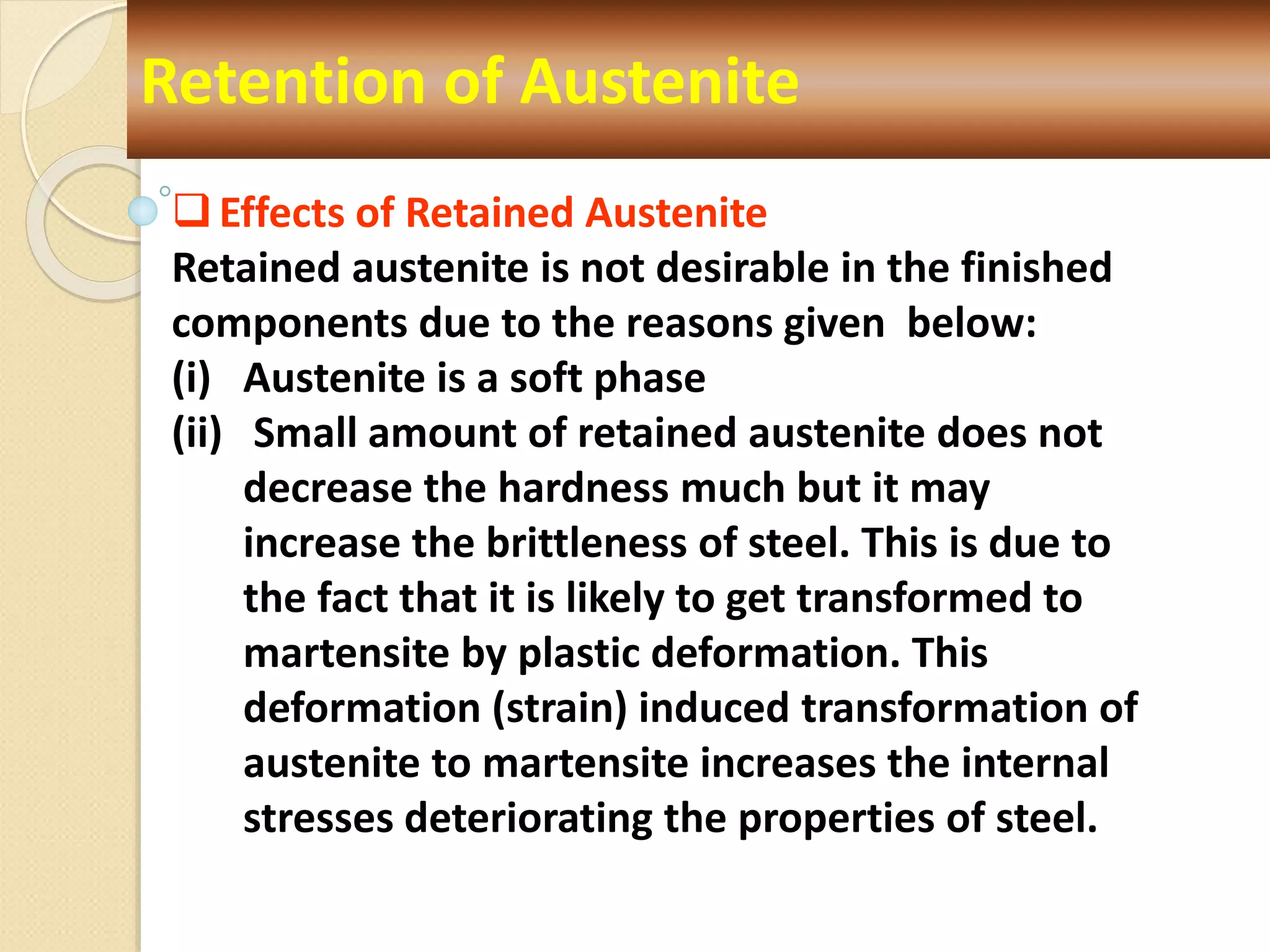 Retention of Austenite
Effects of Retained Austenite
Retained austenite is not desirable in the finished
components due to the reasons given below:
(i) Austenite is a soft phase
(ii) Small amount of retained austenite does not
decrease the hardness much but it may
increase the brittleness of steel. This is due to
the fact that it is likely to get transformed to
martensite by plastic deformation. This
deformation (strain) induced transformation of
austenite to martensite increases the internal
stresses deteriorating the properties of steel.
 