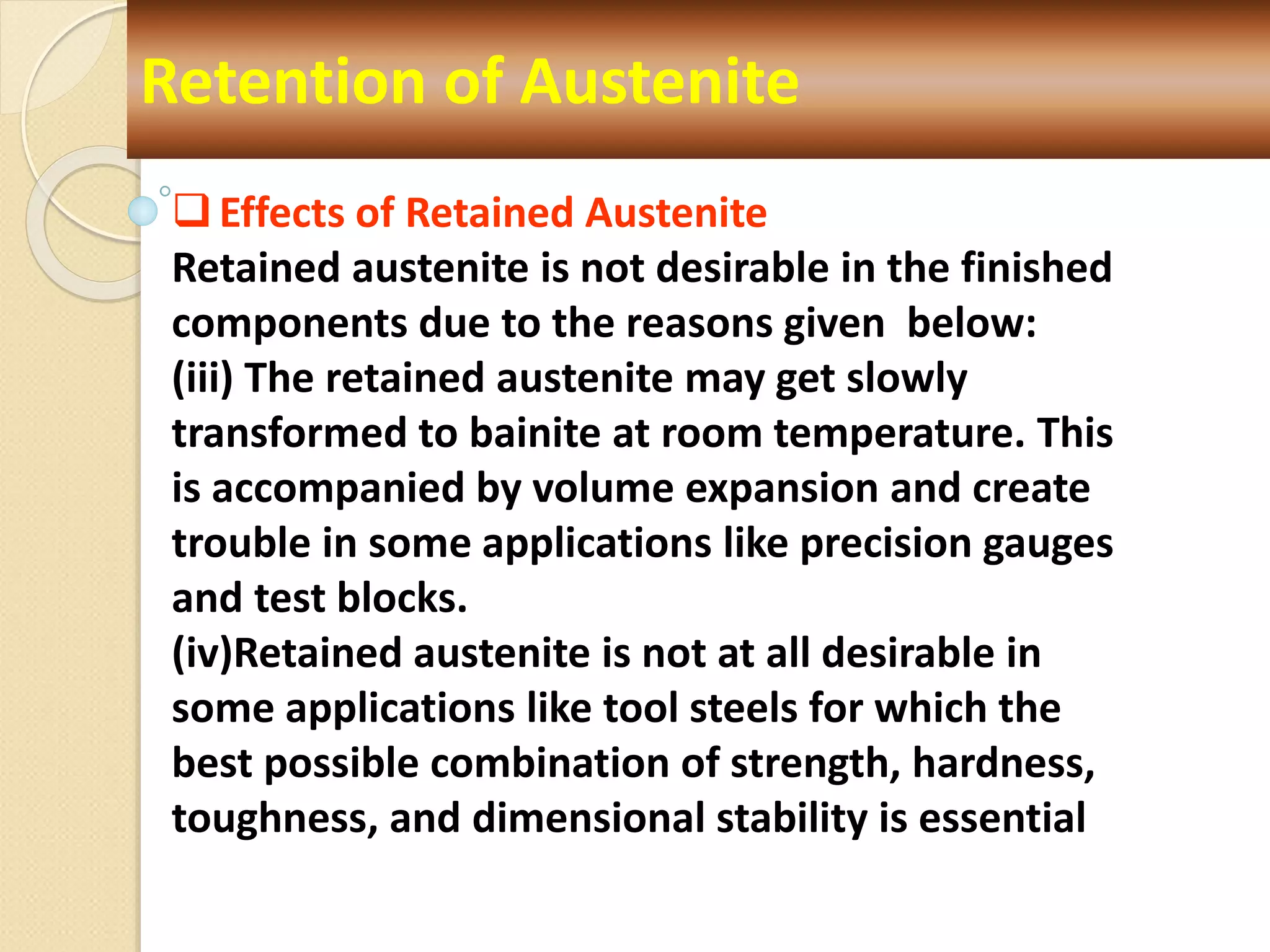 Retention of Austenite
Effects of Retained Austenite
Retained austenite is not desirable in the finished
components due to the reasons given below:
(iii) The retained austenite may get slowly
transformed to bainite at room temperature. This
is accompanied by volume expansion and create
trouble in some applications like precision gauges
and test blocks.
(iv)Retained austenite is not at all desirable in
some applications like tool steels for which the
best possible combination of strength, hardness,
toughness, and dimensional stability is essential
 