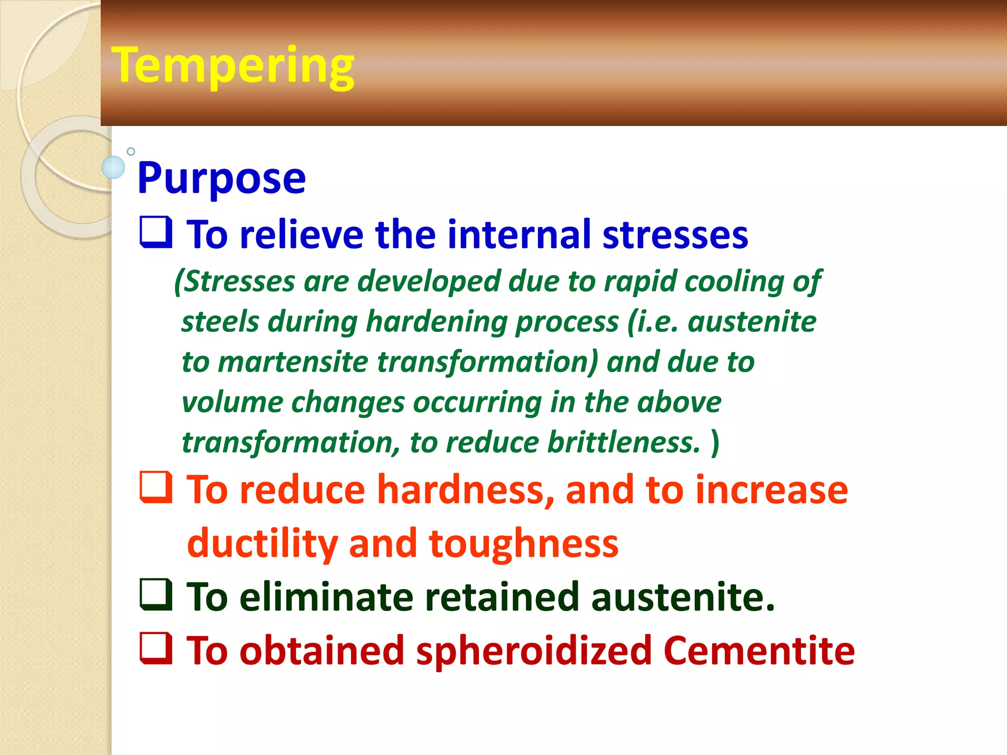 Tempering
Purpose
 To relieve the internal stresses
(Stresses are developed due to rapid cooling of
steels during hardening process (i.e. austenite
to martensite transformation) and due to
volume changes occurring in the above
transformation, to reduce brittleness. )
 To reduce hardness, and to increase
ductility and toughness
 To eliminate retained austenite.
 To obtained spheroidized Cementite
 
