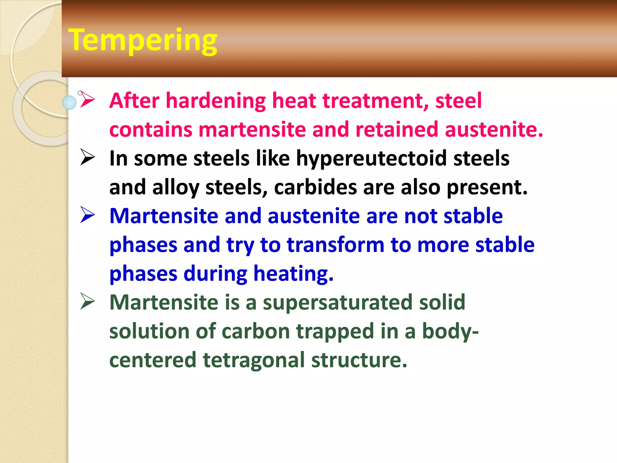 Tempering
 After hardening heat treatment, steel
contains martensite and retained austenite.
 In some steels like hypereutectoid steels
and alloy steels, carbides are also present.
 Martensite and austenite are not stable
phases and try to transform to more stable
phases during heating.
 Martensite is a supersaturated solid
solution of carbon trapped in a body-
centered tetragonal structure.
 
