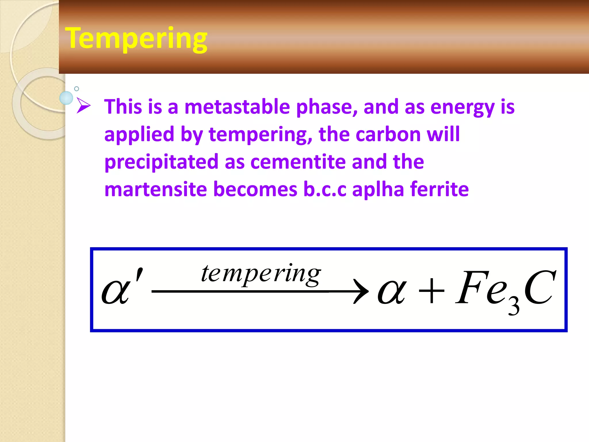 C
Fe
tempering
3



 

 

Tempering
 This is a metastable phase, and as energy is
applied by tempering, the carbon will
precipitated as cementite and the
martensite becomes b.c.c aplha ferrite
 