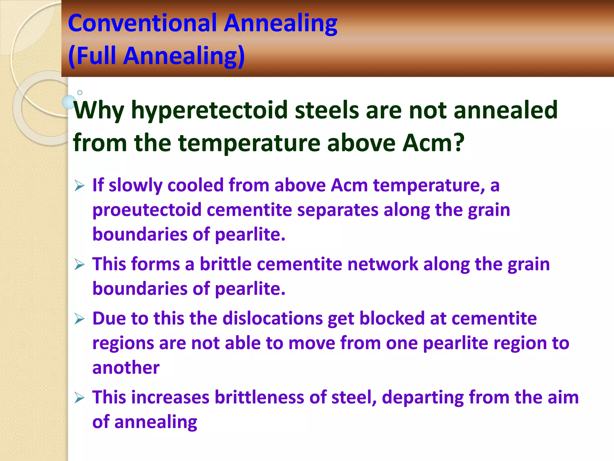 Why hyperetectoid steels are not annealed
from the temperature above Acm?
 If slowly cooled from above Acm temperature, a
proeutectoid cementite separates along the grain
boundaries of pearlite.
 This forms a brittle cementite network along the grain
boundaries of pearlite.
 Due to this the dislocations get blocked at cementite
regions are not able to move from one pearlite region to
another
 This increases brittleness of steel, departing from the aim
of annealing
Conventional Annealing
(Full Annealing)
 