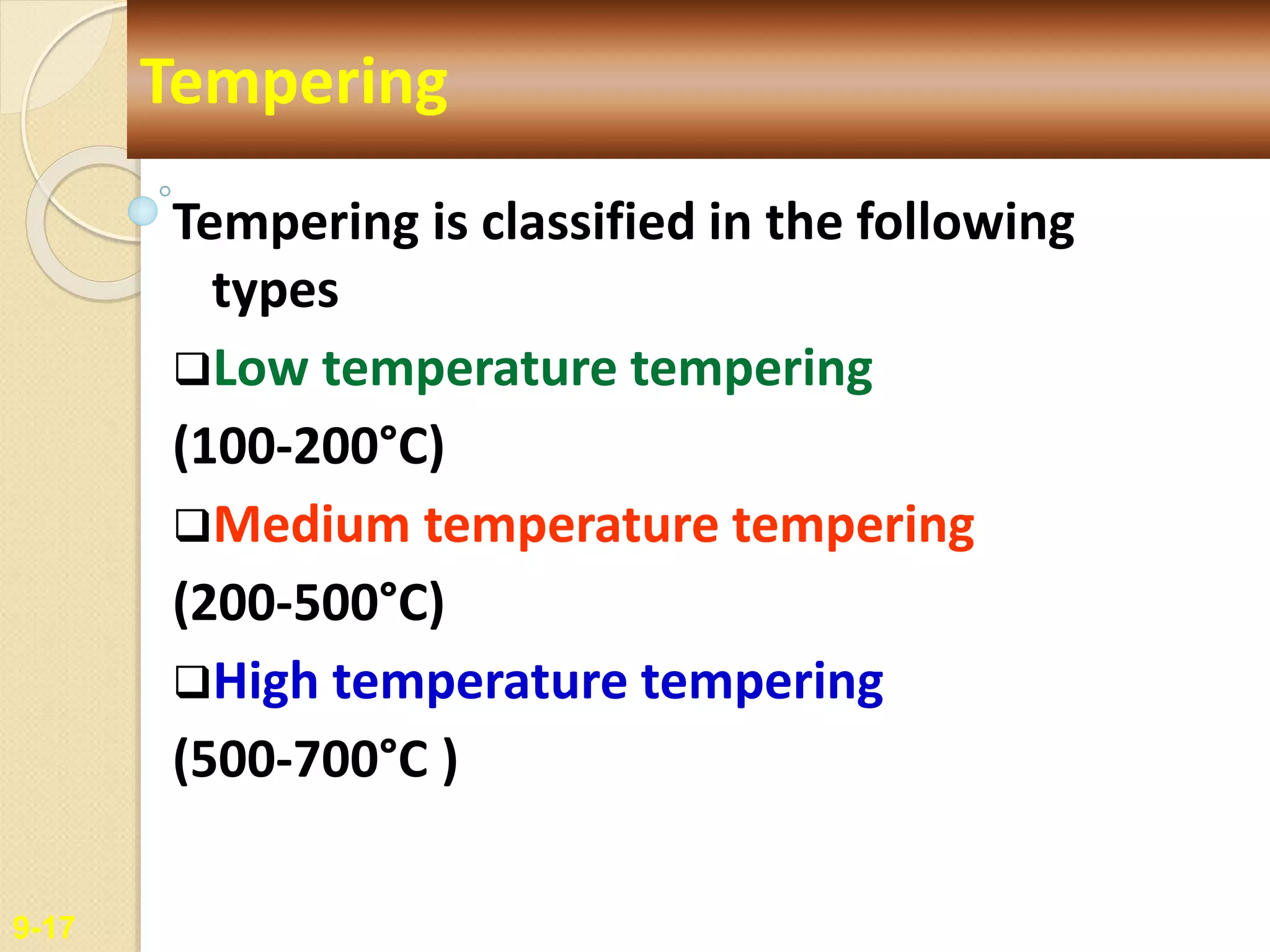 Tempering is classified in the following
types
Low temperature tempering
(100-200°C)
Medium temperature tempering
(200-500°C)
High temperature tempering
(500-700°C )
9-17
Tempering
 