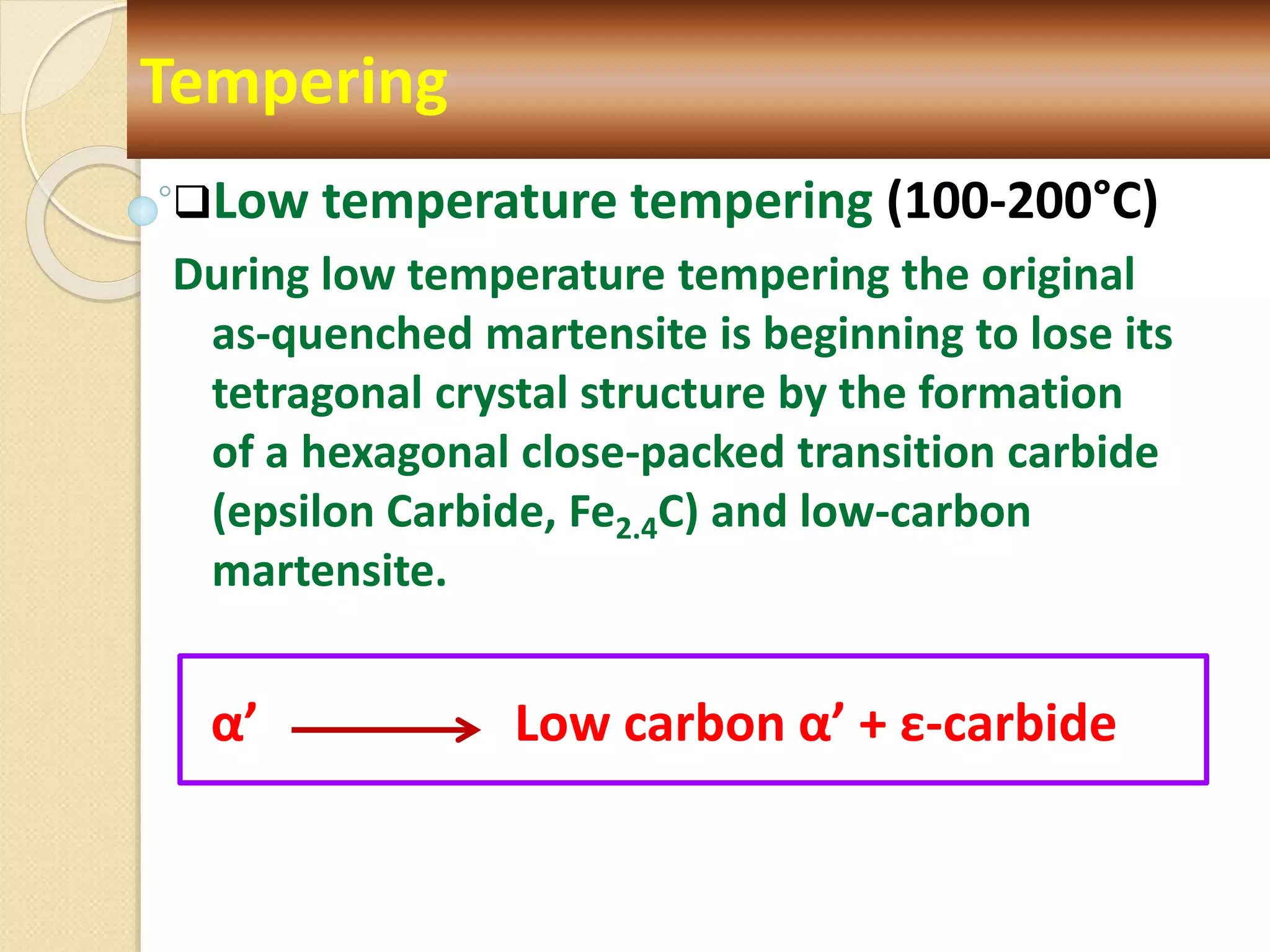 Low temperature tempering (100-200°C)
During low temperature tempering the original
as-quenched martensite is beginning to lose its
tetragonal crystal structure by the formation
of a hexagonal close-packed transition carbide
(epsilon Carbide, Fe2.4C) and low-carbon
martensite.
α’ Low carbon α’ + ε-carbide
Tempering
 