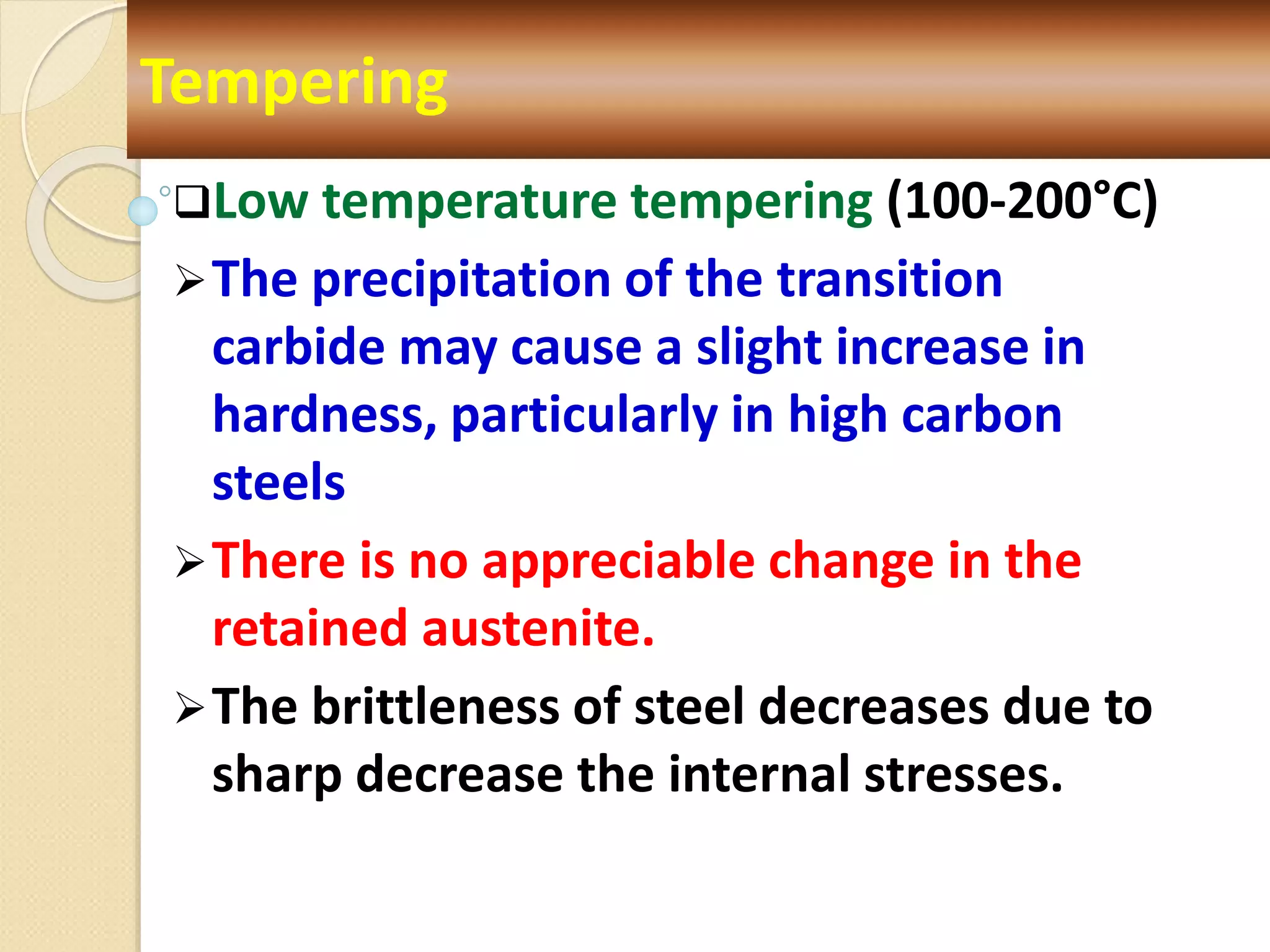 Low temperature tempering (100-200°C)
The precipitation of the transition
carbide may cause a slight increase in
hardness, particularly in high carbon
steels
There is no appreciable change in the
retained austenite.
The brittleness of steel decreases due to
sharp decrease the internal stresses.
Tempering
 