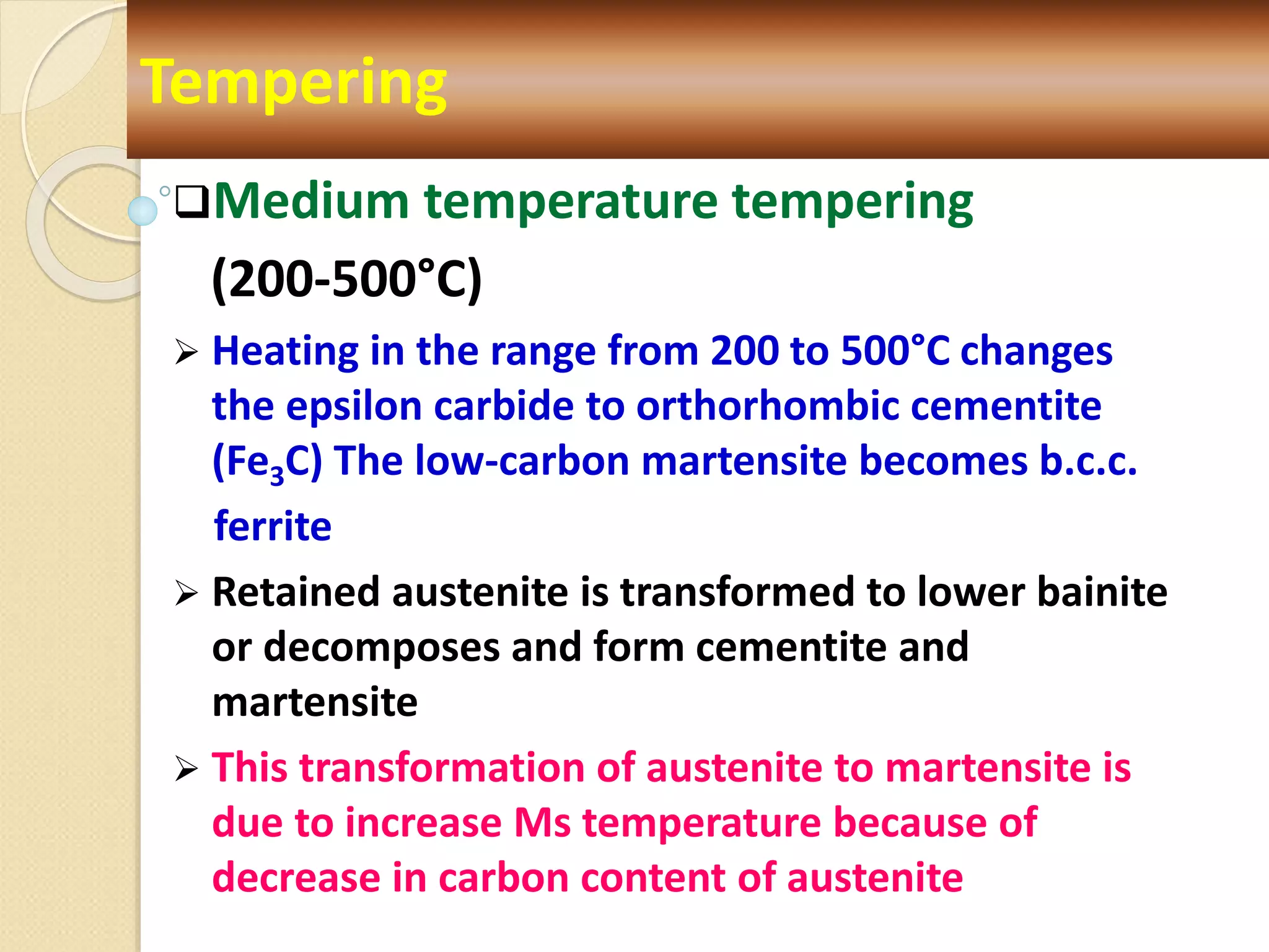 Medium temperature tempering
(200-500°C)
 Heating in the range from 200 to 500°C changes
the epsilon carbide to orthorhombic cementite
(Fe3C) The low-carbon martensite becomes b.c.c.
ferrite
 Retained austenite is transformed to lower bainite
or decomposes and form cementite and
martensite
 This transformation of austenite to martensite is
due to increase Ms temperature because of
decrease in carbon content of austenite
Tempering
 