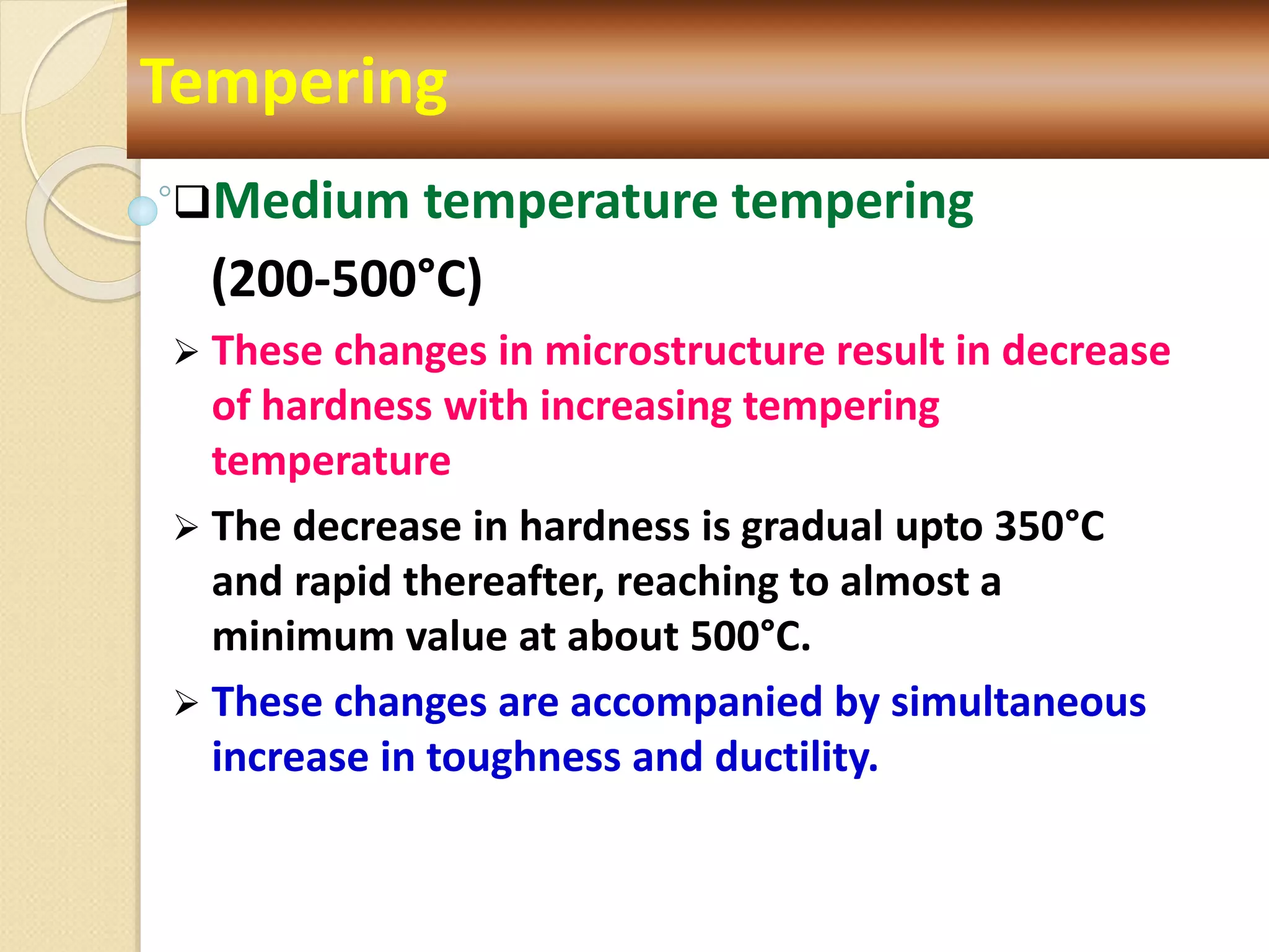 Medium temperature tempering
(200-500°C)
 These changes in microstructure result in decrease
of hardness with increasing tempering
temperature
 The decrease in hardness is gradual upto 350°C
and rapid thereafter, reaching to almost a
minimum value at about 500°C.
 These changes are accompanied by simultaneous
increase in toughness and ductility.
Tempering
 