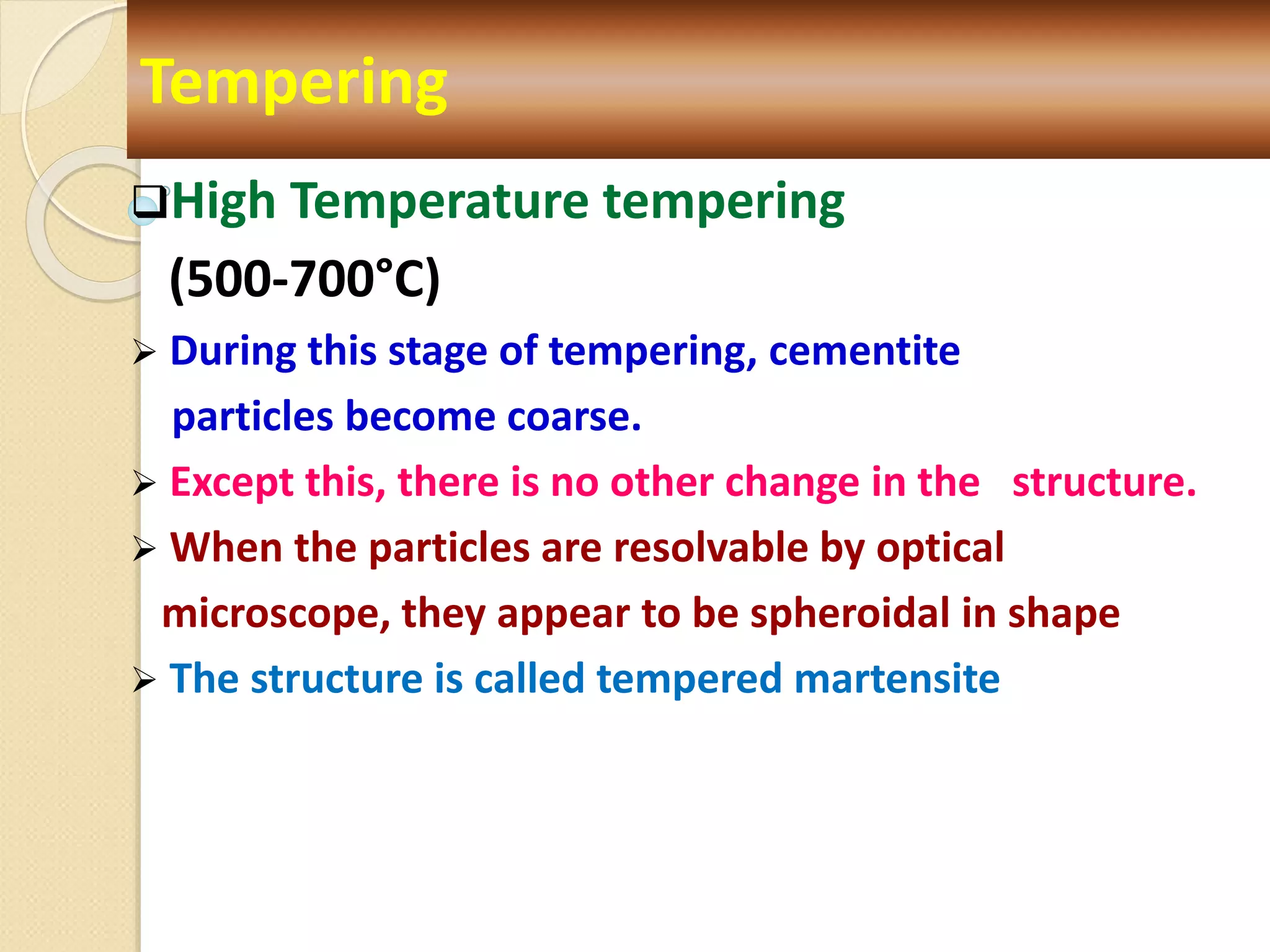 High Temperature tempering
(500-700°C)
 During this stage of tempering, cementite
particles become coarse.
 Except this, there is no other change in the structure.
 When the particles are resolvable by optical
microscope, they appear to be spheroidal in shape
 The structure is called tempered martensite
Tempering
 