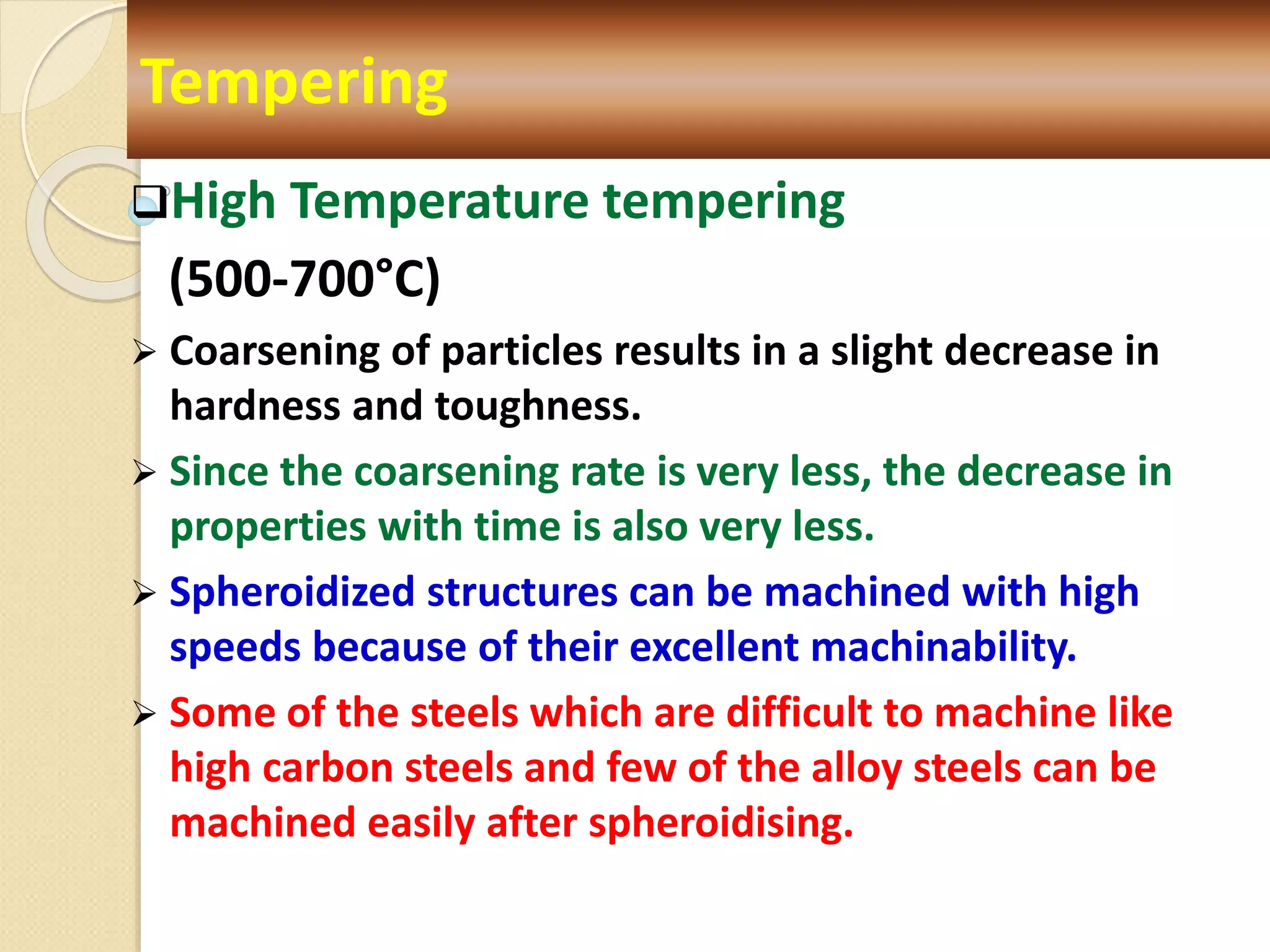 High Temperature tempering
(500-700°C)
 Coarsening of particles results in a slight decrease in
hardness and toughness.
 Since the coarsening rate is very less, the decrease in
properties with time is also very less.
 Spheroidized structures can be machined with high
speeds because of their excellent machinability.
 Some of the steels which are difficult to machine like
high carbon steels and few of the alloy steels can be
machined easily after spheroidising.
Tempering
 