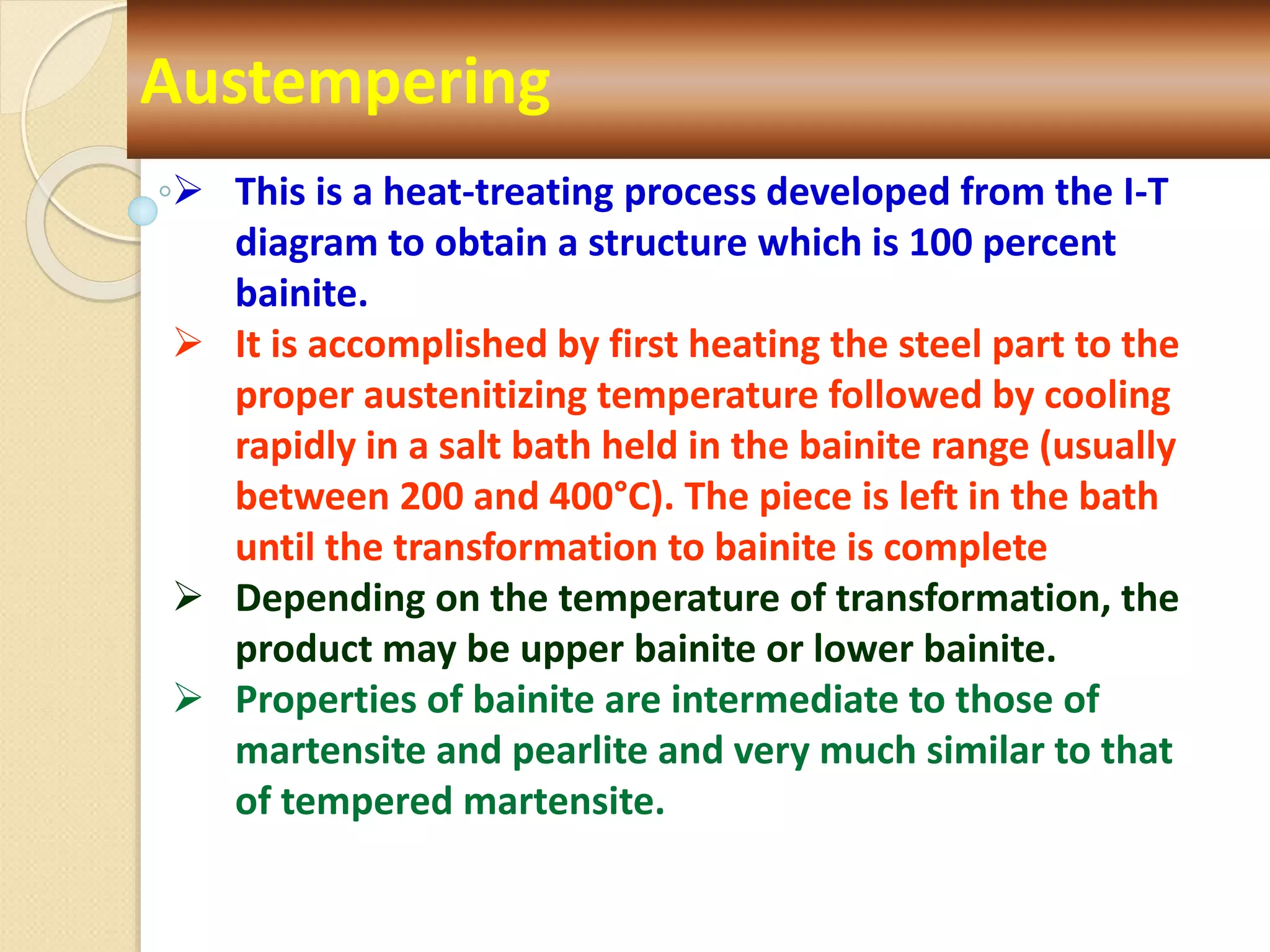 Austempering
 This is a heat-treating process developed from the I-T
diagram to obtain a structure which is 100 percent
bainite.
 It is accomplished by first heating the steel part to the
proper austenitizing temperature followed by cooling
rapidly in a salt bath held in the bainite range (usually
between 200 and 400°C). The piece is left in the bath
until the transformation to bainite is complete
 Depending on the temperature of transformation, the
product may be upper bainite or lower bainite.
 Properties of bainite are intermediate to those of
martensite and pearlite and very much similar to that
of tempered martensite.
 