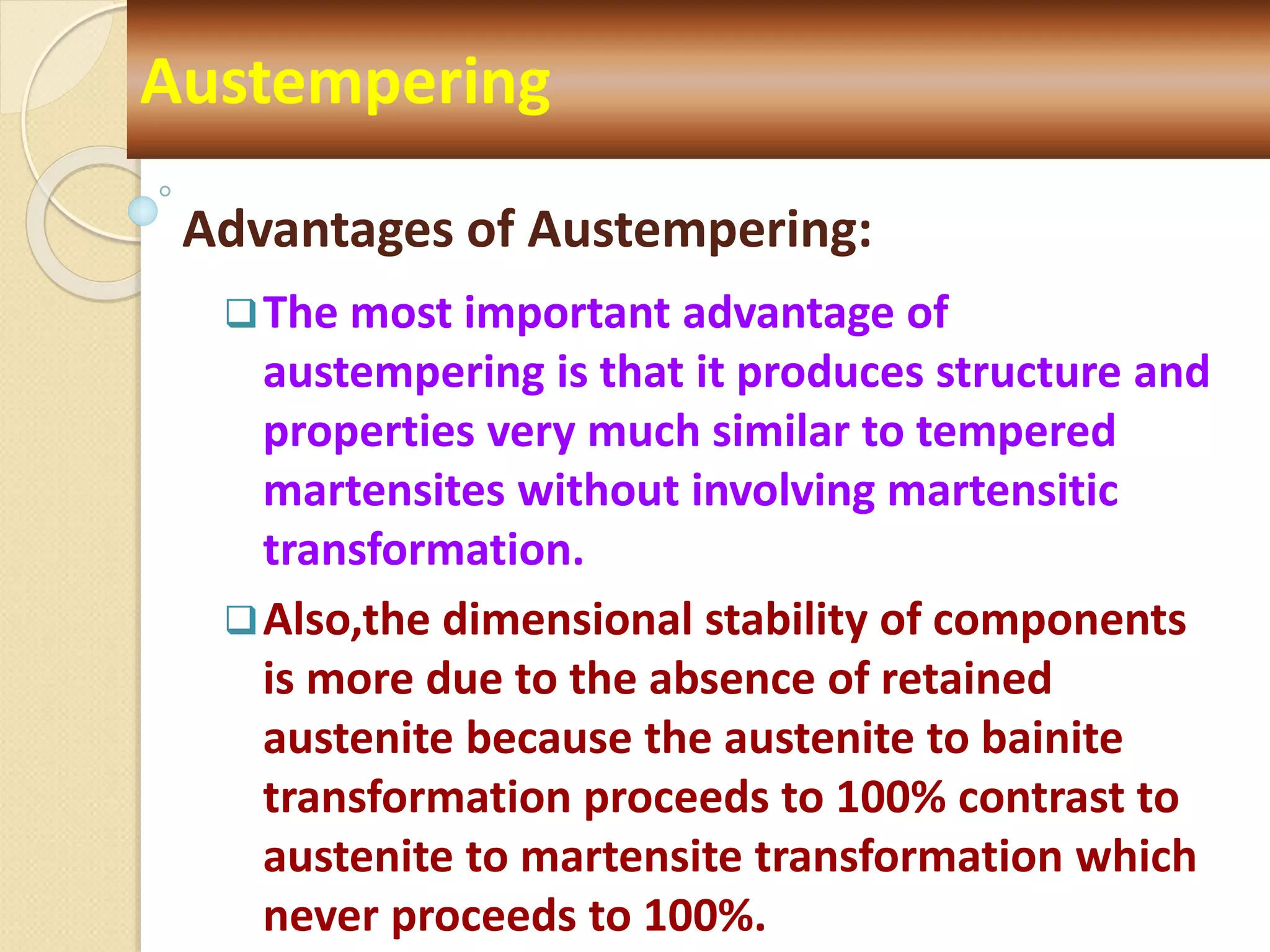 Advantages of Austempering:
The most important advantage of
austempering is that it produces structure and
properties very much similar to tempered
martensites without involving martensitic
transformation.
Also,the dimensional stability of components
is more due to the absence of retained
austenite because the austenite to bainite
transformation proceeds to 100% contrast to
austenite to martensite transformation which
never proceeds to 100%.
Austempering
 