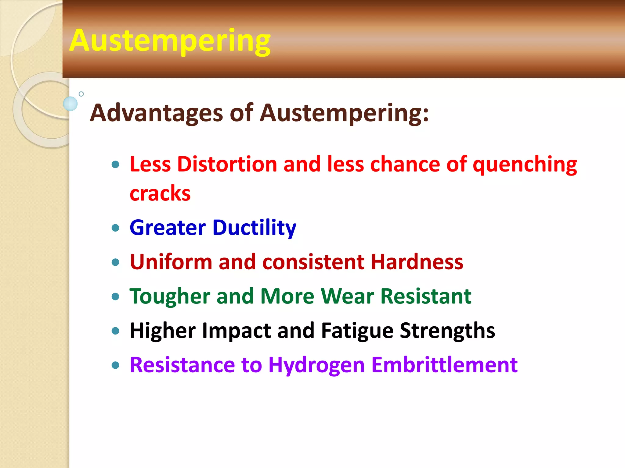 Advantages of Austempering:
 Less Distortion and less chance of quenching
cracks
 Greater Ductility
 Uniform and consistent Hardness
 Tougher and More Wear Resistant
 Higher Impact and Fatigue Strengths
 Resistance to Hydrogen Embrittlement
Austempering
 