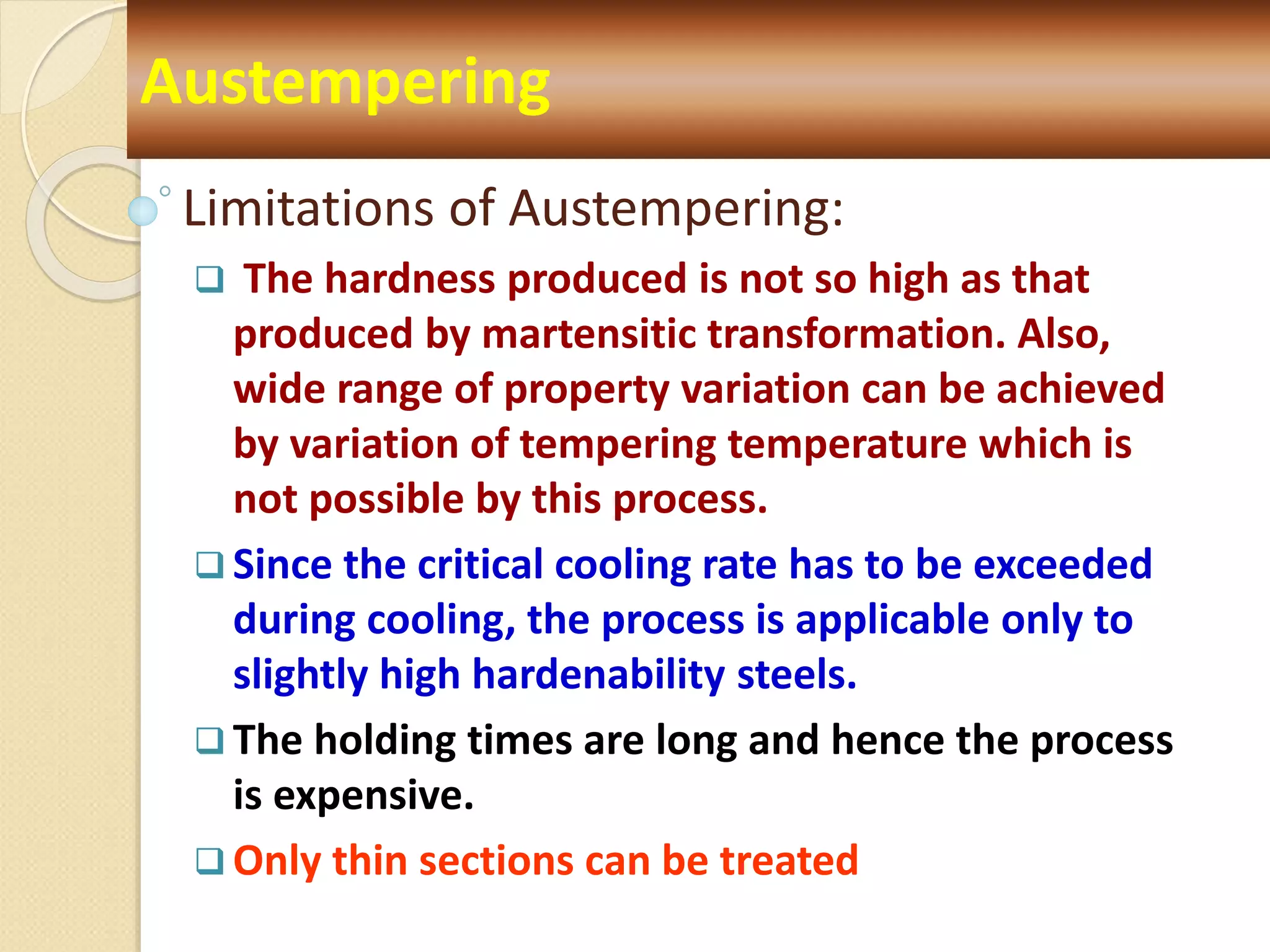 Limitations of Austempering:
 The hardness produced is not so high as that
produced by martensitic transformation. Also,
wide range of property variation can be achieved
by variation of tempering temperature which is
not possible by this process.
 Since the critical cooling rate has to be exceeded
during cooling, the process is applicable only to
slightly high hardenability steels.
 The holding times are long and hence the process
is expensive.
 Only thin sections can be treated
Austempering
 