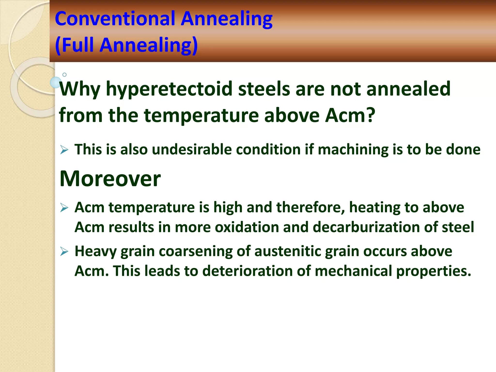 Why hyperetectoid steels are not annealed
from the temperature above Acm?
 This is also undesirable condition if machining is to be done
Moreover
 Acm temperature is high and therefore, heating to above
Acm results in more oxidation and decarburization of steel
 Heavy grain coarsening of austenitic grain occurs above
Acm. This leads to deterioration of mechanical properties.
Conventional Annealing
(Full Annealing)
 