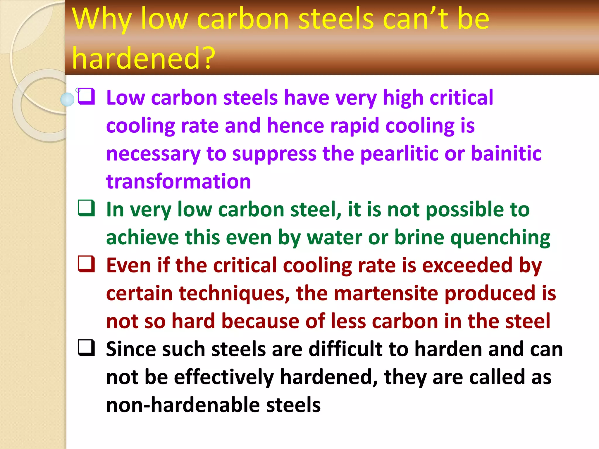 Why low carbon steels can’t be
hardened?
 Low carbon steels have very high critical
cooling rate and hence rapid cooling is
necessary to suppress the pearlitic or bainitic
transformation
 In very low carbon steel, it is not possible to
achieve this even by water or brine quenching
 Even if the critical cooling rate is exceeded by
certain techniques, the martensite produced is
not so hard because of less carbon in the steel
 Since such steels are difficult to harden and can
not be effectively hardened, they are called as
non-hardenable steels
 