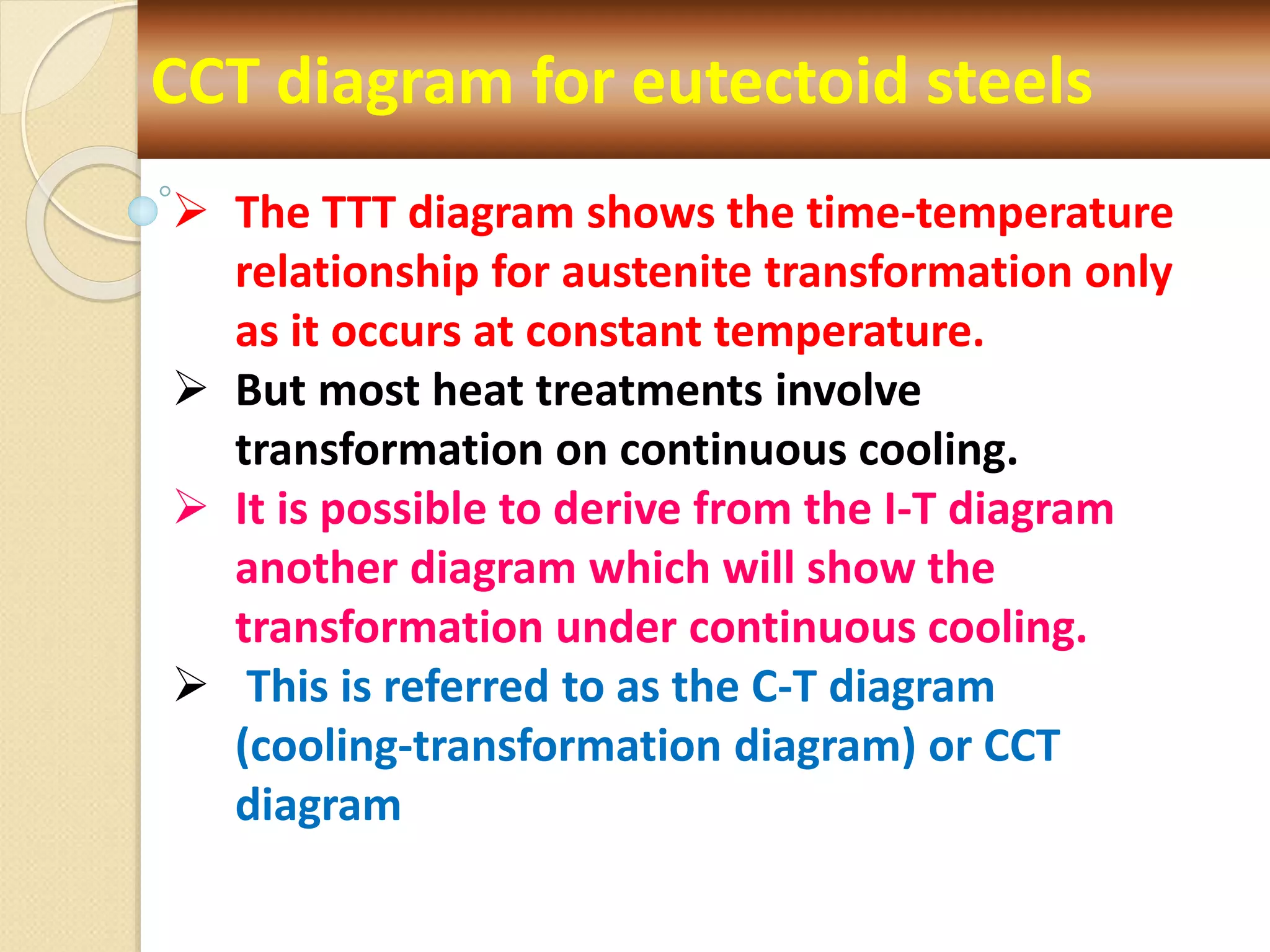 CCT diagram for eutectoid steels
 The TTT diagram shows the time-temperature
relationship for austenite transformation only
as it occurs at constant temperature.
 But most heat treatments involve
transformation on continuous cooling.
 It is possible to derive from the I-T diagram
another diagram which will show the
transformation under continuous cooling.
 This is referred to as the C-T diagram
(cooling-transformation diagram) or CCT
diagram
 