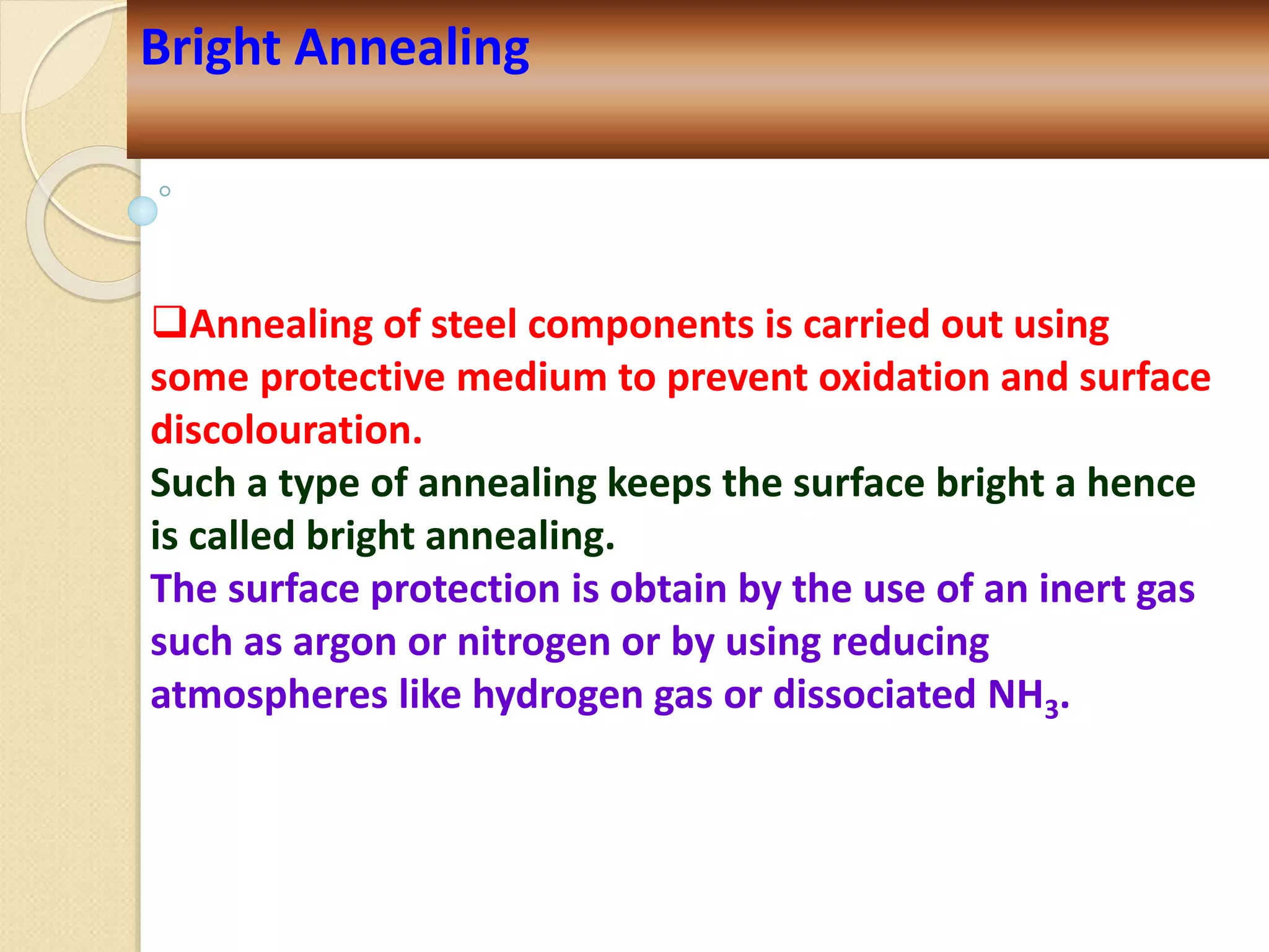 Annealing of steel components is carried out using
some protective medium to prevent oxidation and surface
discolouration.
Such a type of annealing keeps the surface bright a hence
is called bright annealing.
The surface protection is obtain by the use of an inert gas
such as argon or nitrogen or by using reducing
atmospheres like hydrogen gas or dissociated NH3.
Bright Annealing
 