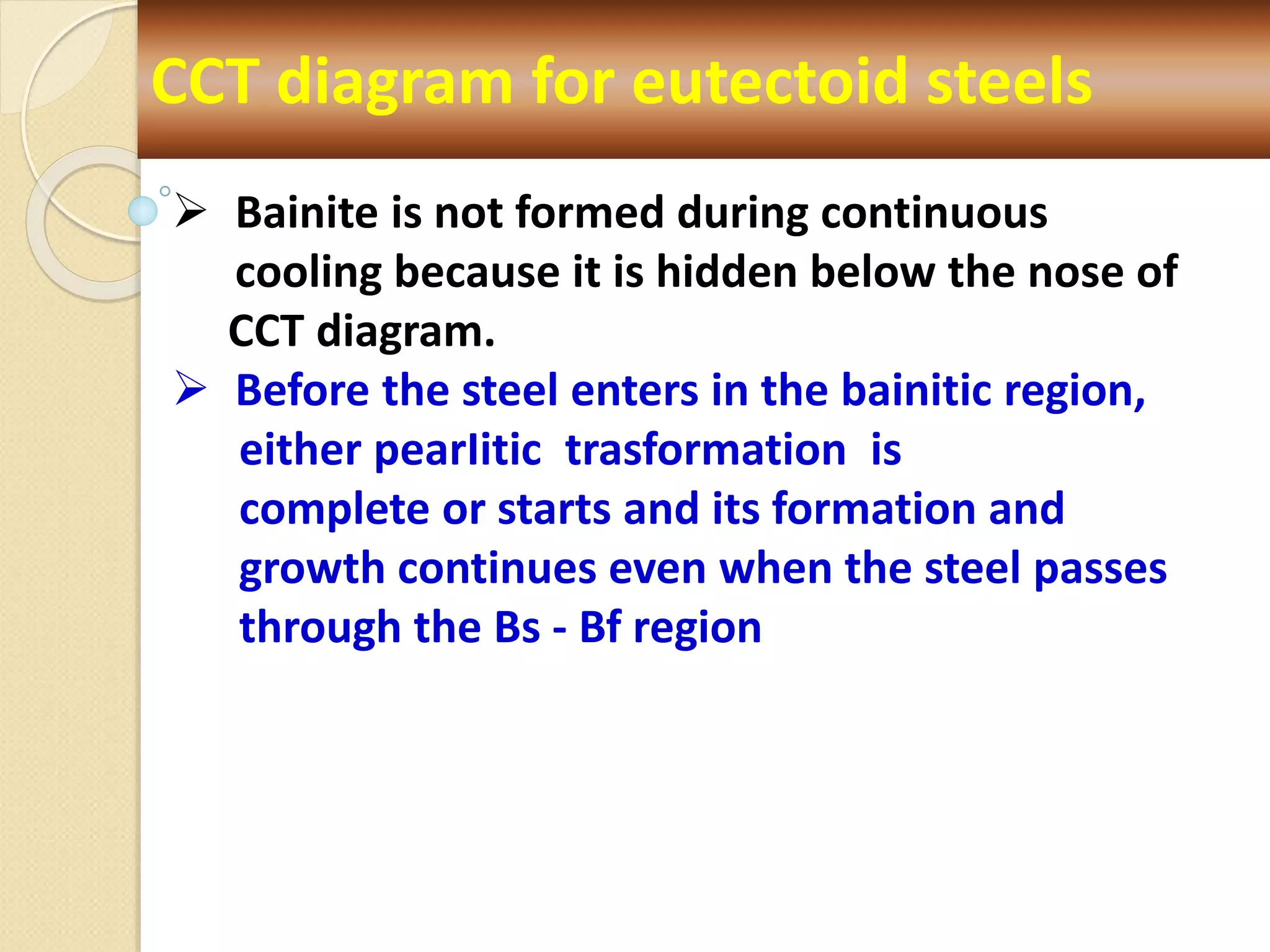 CCT diagram for eutectoid steels
 Bainite is not formed during continuous
cooling because it is hidden below the nose of
CCT diagram.
 Before the steel enters in the bainitic region,
either pearIitic trasformation is
complete or starts and its formation and
growth continues even when the steel passes
through the Bs - Bf region
 