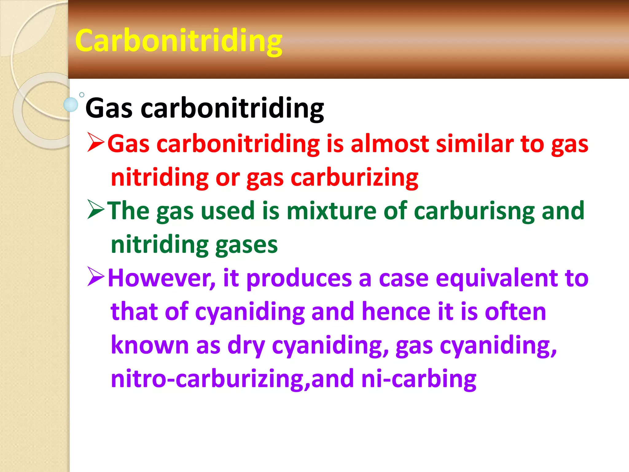 Carbonitriding
Gas carbonitriding
Gas carbonitriding is almost similar to gas
nitriding or gas carburizing
The gas used is mixture of carburisng and
nitriding gases
However, it produces a case equivalent to
that of cyaniding and hence it is often
known as dry cyaniding, gas cyaniding,
nitro-carburizing,and ni-carbing
 