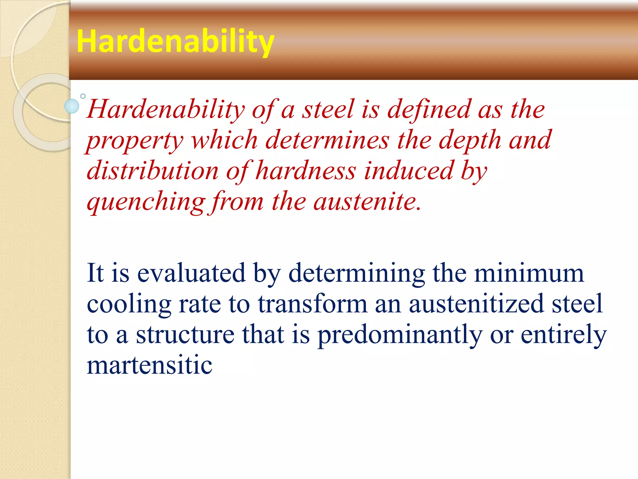 Hardenability of a steel is defined as the
property which determines the depth and
distribution of hardness induced by
quenching from the austenite.
It is evaluated by determining the minimum
cooling rate to transform an austenitized steel
to a structure that is predominantly or entirely
martensitic
Hardenability
 