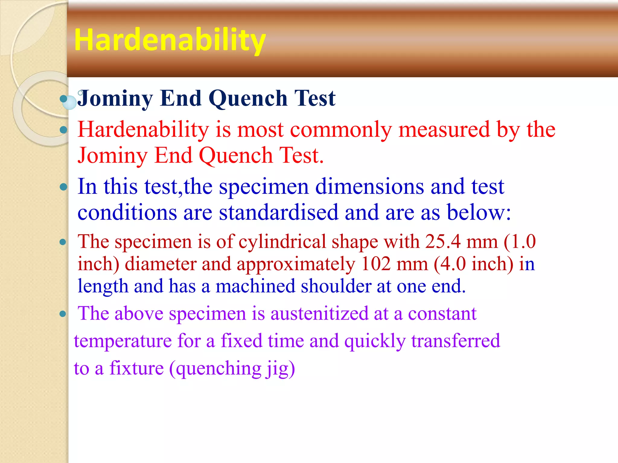  Jominy End Quench Test
 Hardenability is most commonly measured by the
Jominy End Quench Test.
 In this test,the specimen dimensions and test
conditions are standardised and are as below:
 The specimen is of cylindrical shape with 25.4 mm (1.0
inch) diameter and approximately 102 mm (4.0 inch) in
length and has a machined shoulder at one end.
 The above specimen is austenitized at a constant
temperature for a fixed time and quickly transferred
to a fixture (quenching jig)
Hardenability
 