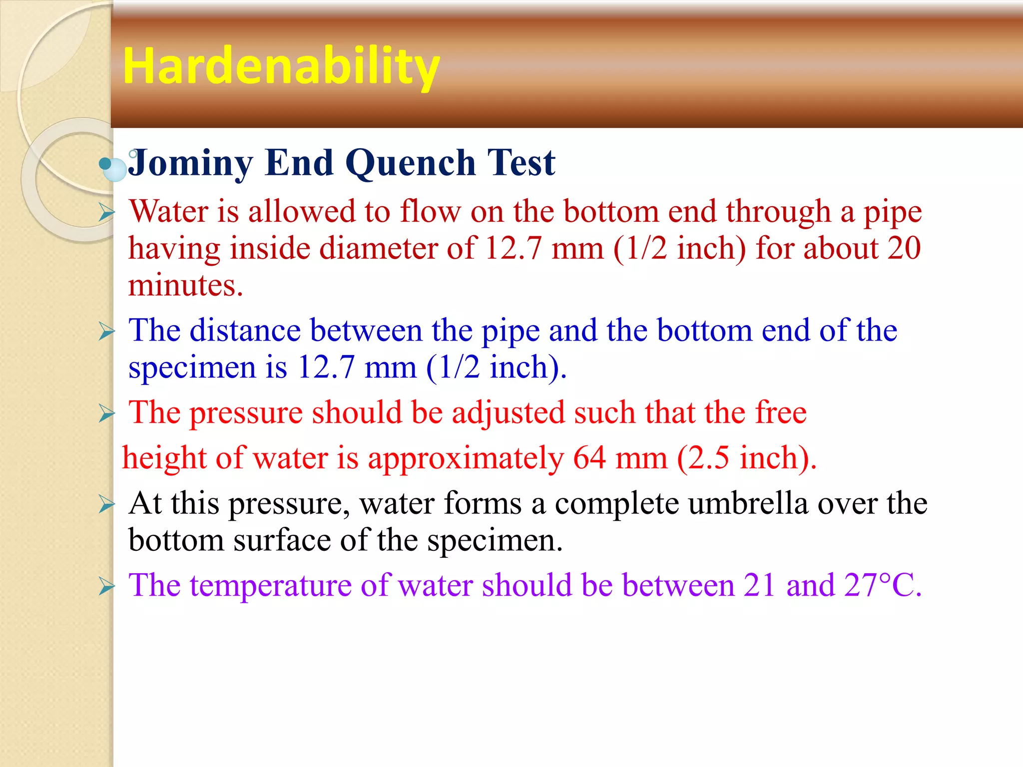  Jominy End Quench Test
 Water is allowed to flow on the bottom end through a pipe
having inside diameter of 12.7 mm (1/2 inch) for about 20
minutes.
 The distance between the pipe and the bottom end of the
specimen is 12.7 mm (1/2 inch).
 The pressure should be adjusted such that the free
height of water is approximately 64 mm (2.5 inch).
 At this pressure, water forms a complete umbrella over the
bottom surface of the specimen.
 The temperature of water should be between 21 and 27°C.
Hardenability
 