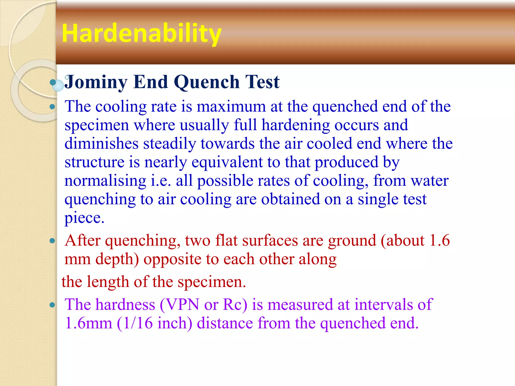  Jominy End Quench Test
 The cooling rate is maximum at the quenched end of the
specimen where usually full hardening occurs and
diminishes steadily towards the air cooled end where the
structure is nearly equivalent to that produced by
normalising i.e. all possible rates of cooling, from water
quenching to air cooling are obtained on a single test
piece.
 After quenching, two flat surfaces are ground (about 1.6
mm depth) opposite to each other along
the length of the specimen.
 The hardness (VPN or Rc) is measured at intervals of
1.6mm (1/16 inch) distance from the quenched end.
Hardenability
 
