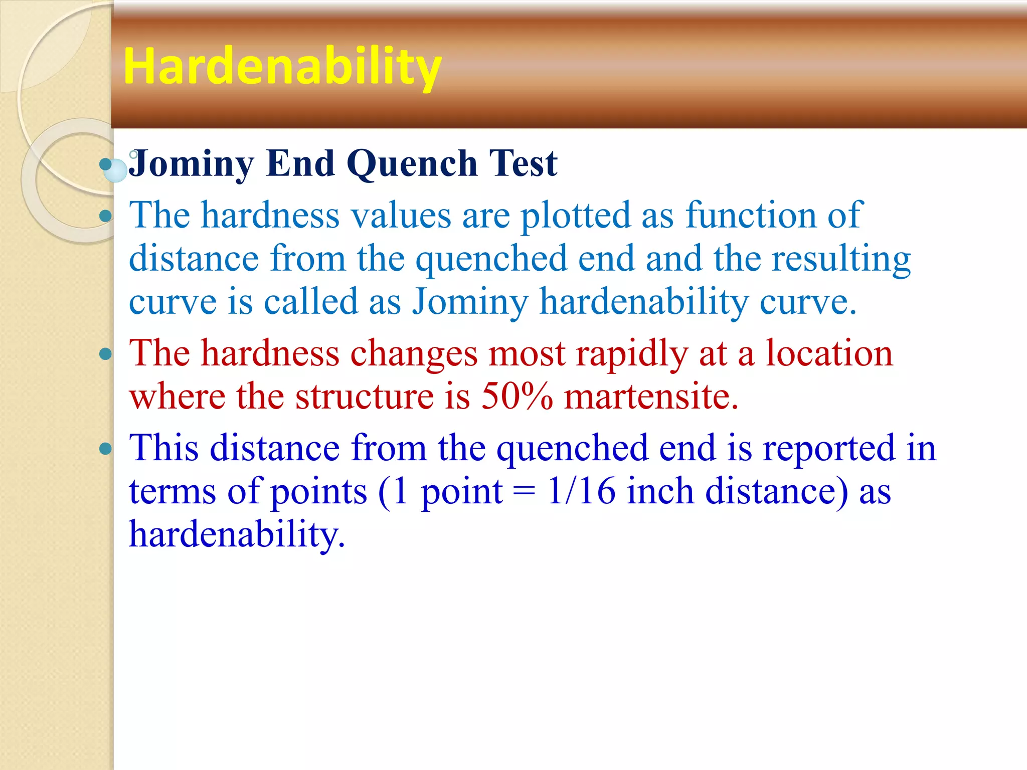  Jominy End Quench Test
 The hardness values are plotted as function of
distance from the quenched end and the resulting
curve is called as Jominy hardenability curve.
 The hardness changes most rapidly at a location
where the structure is 50% martensite.
 This distance from the quenched end is reported in
terms of points (1 point = 1/16 inch distance) as
hardenability.
Hardenability
 